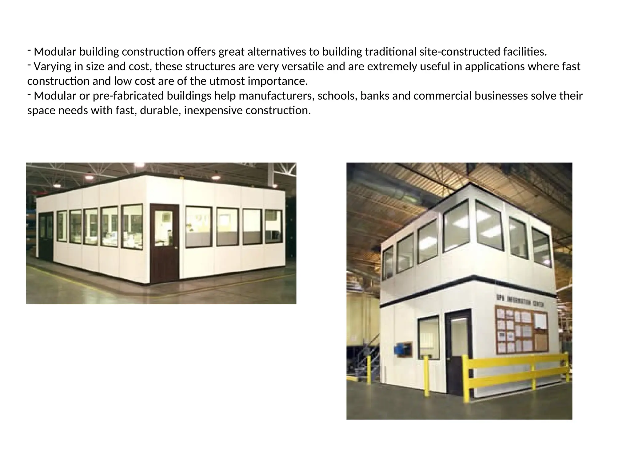 - Modular building construction offers great alternatives to building traditional site-constructed facilities.
- Varying in size and cost, these structures are very versatile and are extremely useful in applications where fast
construction and low cost are of the utmost importance.
- Modular or pre-fabricated buildings help manufacturers, schools, banks and commercial businesses solve their
space needs with fast, durable, inexpensive construction.
 