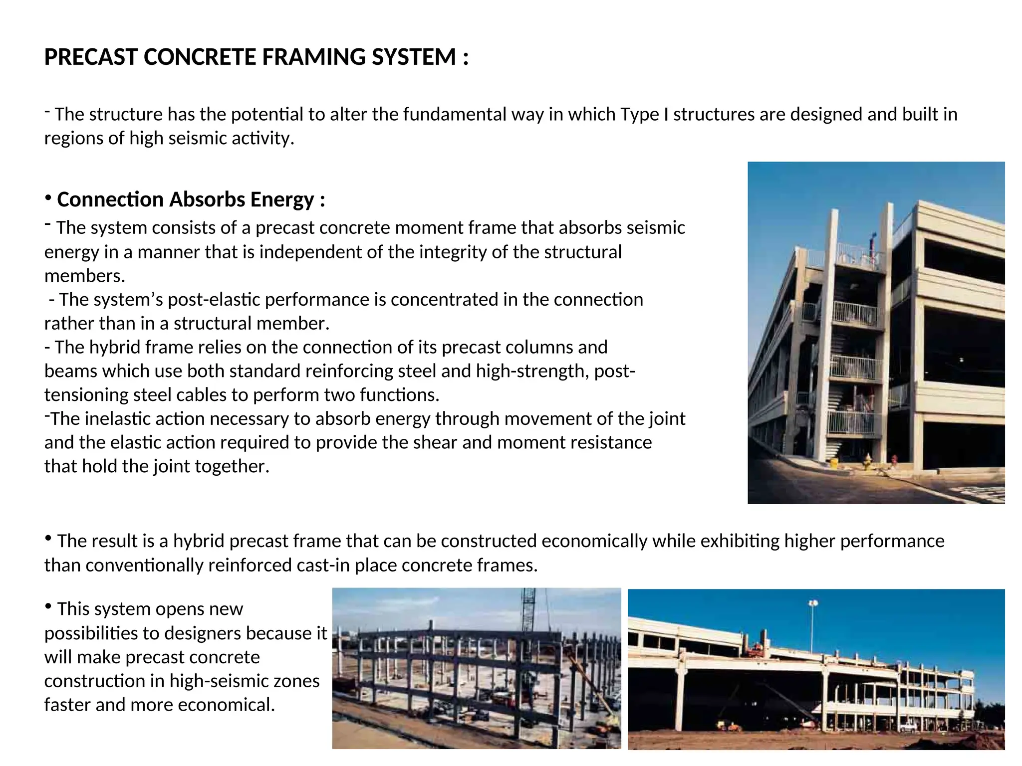 PRECAST CONCRETE FRAMING SYSTEM :
- The structure has the potential to alter the fundamental way in which Type I structures are designed and built in
regions of high seismic activity.
• Connection Absorbs Energy :
- The system consists of a precast concrete moment frame that absorbs seismic
energy in a manner that is independent of the integrity of the structural
members.
- The system’s post-elastic performance is concentrated in the connection
rather than in a structural member.
- The hybrid frame relies on the connection of its precast columns and
beams which use both standard reinforcing steel and high-strength, post-
tensioning steel cables to perform two functions.
-The inelastic action necessary to absorb energy through movement of the joint
and the elastic action required to provide the shear and moment resistance
that hold the joint together.
• The result is a hybrid precast frame that can be constructed economically while exhibiting higher performance
than conventionally reinforced cast-in place concrete frames.
• This system opens new
possibilities to designers because it
will make precast concrete
construction in high-seismic zones
faster and more economical.
 