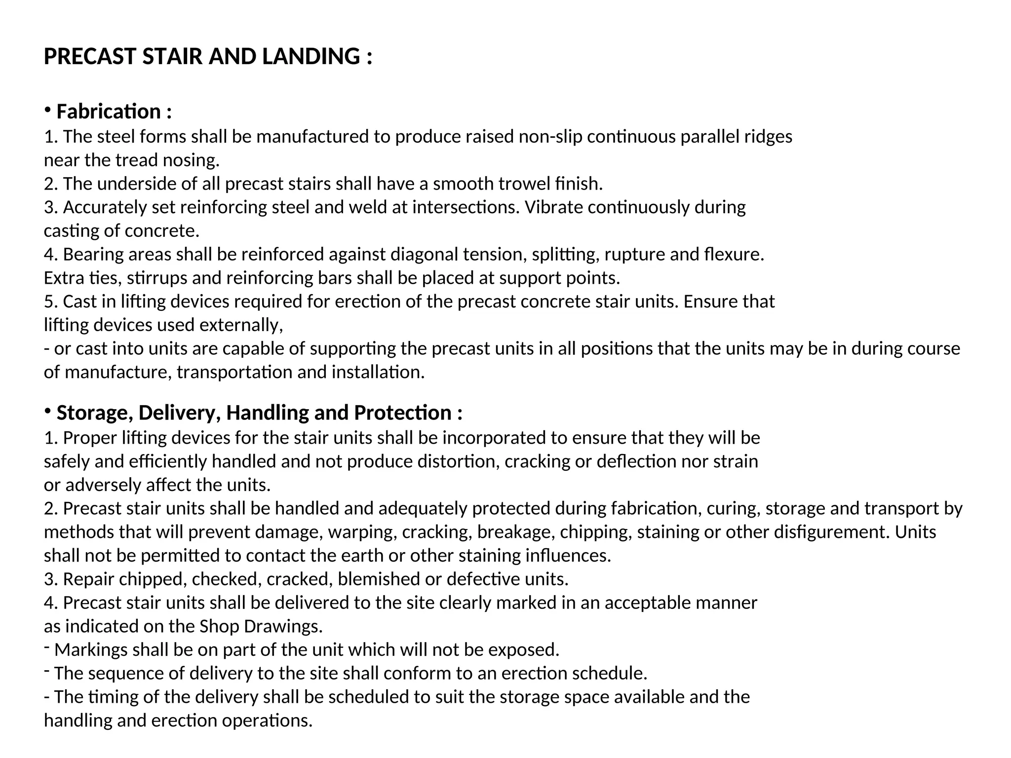 PRECAST STAIR AND LANDING :
• Fabrication :
1. The steel forms shall be manufactured to produce raised non-slip continuous parallel ridges
near the tread nosing.
2. The underside of all precast stairs shall have a smooth trowel finish.
3. Accurately set reinforcing steel and weld at intersections. Vibrate continuously during
casting of concrete.
4. Bearing areas shall be reinforced against diagonal tension, splitting, rupture and flexure.
Extra ties, stirrups and reinforcing bars shall be placed at support points.
5. Cast in lifting devices required for erection of the precast concrete stair units. Ensure that
lifting devices used externally,
- or cast into units are capable of supporting the precast units in all positions that the units may be in during course
of manufacture, transportation and installation.
• Storage, Delivery, Handling and Protection :
1. Proper lifting devices for the stair units shall be incorporated to ensure that they will be
safely and efficiently handled and not produce distortion, cracking or deflection nor strain
or adversely affect the units.
2. Precast stair units shall be handled and adequately protected during fabrication, curing, storage and transport by
methods that will prevent damage, warping, cracking, breakage, chipping, staining or other disfigurement. Units
shall not be permitted to contact the earth or other staining influences.
3. Repair chipped, checked, cracked, blemished or defective units.
4. Precast stair units shall be delivered to the site clearly marked in an acceptable manner
as indicated on the Shop Drawings.
- Markings shall be on part of the unit which will not be exposed.
- The sequence of delivery to the site shall conform to an erection schedule.
- The timing of the delivery shall be scheduled to suit the storage space available and the
handling and erection operations.
 