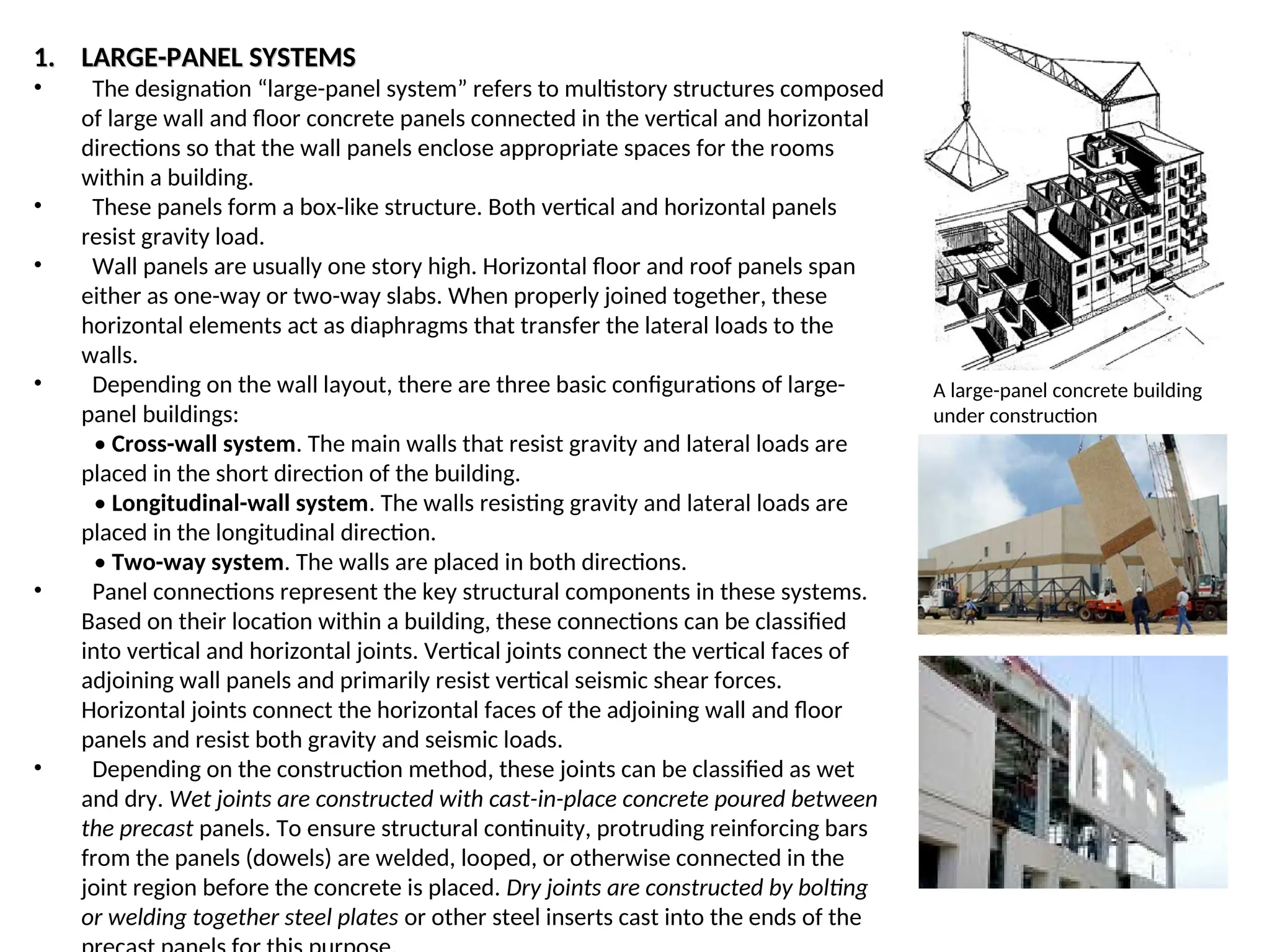 1.
1. LARGE-PANEL SYSTEMS
LARGE-PANEL SYSTEMS
• The designation “large-panel system” refers to multistory structures composed
of large wall and floor concrete panels connected in the vertical and horizontal
directions so that the wall panels enclose appropriate spaces for the rooms
within a building.
• These panels form a box-like structure. Both vertical and horizontal panels
resist gravity load.
• Wall panels are usually one story high. Horizontal floor and roof panels span
either as one-way or two-way slabs. When properly joined together, these
horizontal elements act as diaphragms that transfer the lateral loads to the
walls.
• Depending on the wall layout, there are three basic configurations of large-
panel buildings:
• Cross-wall system. The main walls that resist gravity and lateral loads are
placed in the short direction of the building.
• Longitudinal-wall system. The walls resisting gravity and lateral loads are
placed in the longitudinal direction.
• Two-way system. The walls are placed in both directions.
• Panel connections represent the key structural components in these systems.
Based on their location within a building, these connections can be classified
into vertical and horizontal joints. Vertical joints connect the vertical faces of
adjoining wall panels and primarily resist vertical seismic shear forces.
Horizontal joints connect the horizontal faces of the adjoining wall and floor
panels and resist both gravity and seismic loads.
• Depending on the construction method, these joints can be classified as wet
and dry. Wet joints are constructed with cast-in-place concrete poured between
the precast panels. To ensure structural continuity, protruding reinforcing bars
from the panels (dowels) are welded, looped, or otherwise connected in the
joint region before the concrete is placed. Dry joints are constructed by bolting
or welding together steel plates or other steel inserts cast into the ends of the
A large-panel concrete building
under construction
 