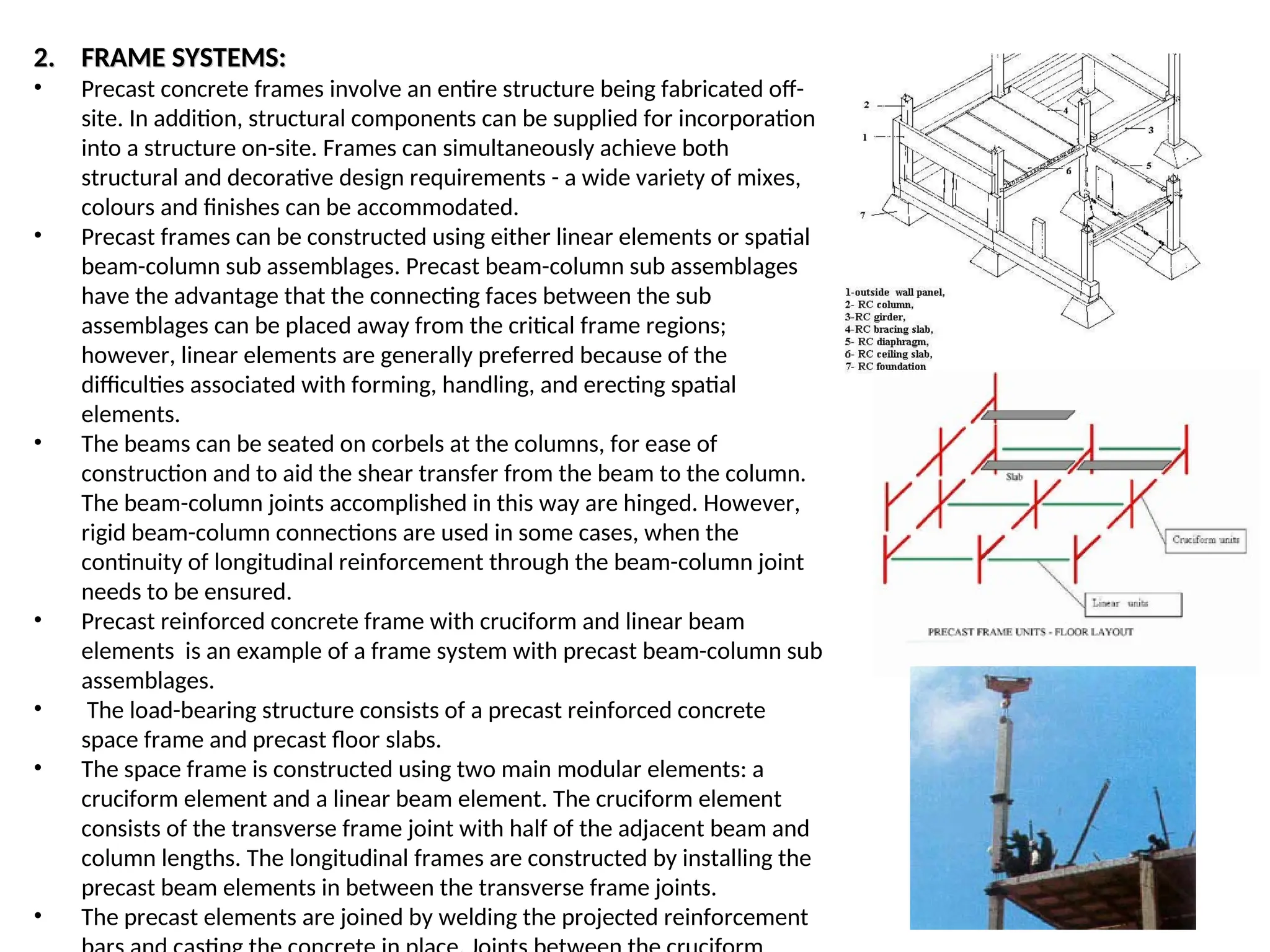 2.
2. FRAME SYSTEMS:
FRAME SYSTEMS:
• Precast concrete frames involve an entire structure being fabricated off-
site. In addition, structural components can be supplied for incorporation
into a structure on-site. Frames can simultaneously achieve both
structural and decorative design requirements - a wide variety of mixes,
colours and finishes can be accommodated.
• Precast frames can be constructed using either linear elements or spatial
beam-column sub assemblages. Precast beam-column sub assemblages
have the advantage that the connecting faces between the sub
assemblages can be placed away from the critical frame regions;
however, linear elements are generally preferred because of the
difficulties associated with forming, handling, and erecting spatial
elements.
• The beams can be seated on corbels at the columns, for ease of
construction and to aid the shear transfer from the beam to the column.
The beam-column joints accomplished in this way are hinged. However,
rigid beam-column connections are used in some cases, when the
continuity of longitudinal reinforcement through the beam-column joint
needs to be ensured.
• Precast reinforced concrete frame with cruciform and linear beam
elements is an example of a frame system with precast beam-column sub
assemblages.
• The load-bearing structure consists of a precast reinforced concrete
space frame and precast floor slabs.
• The space frame is constructed using two main modular elements: a
cruciform element and a linear beam element. The cruciform element
consists of the transverse frame joint with half of the adjacent beam and
column lengths. The longitudinal frames are constructed by installing the
precast beam elements in between the transverse frame joints.
• The precast elements are joined by welding the projected reinforcement
 
