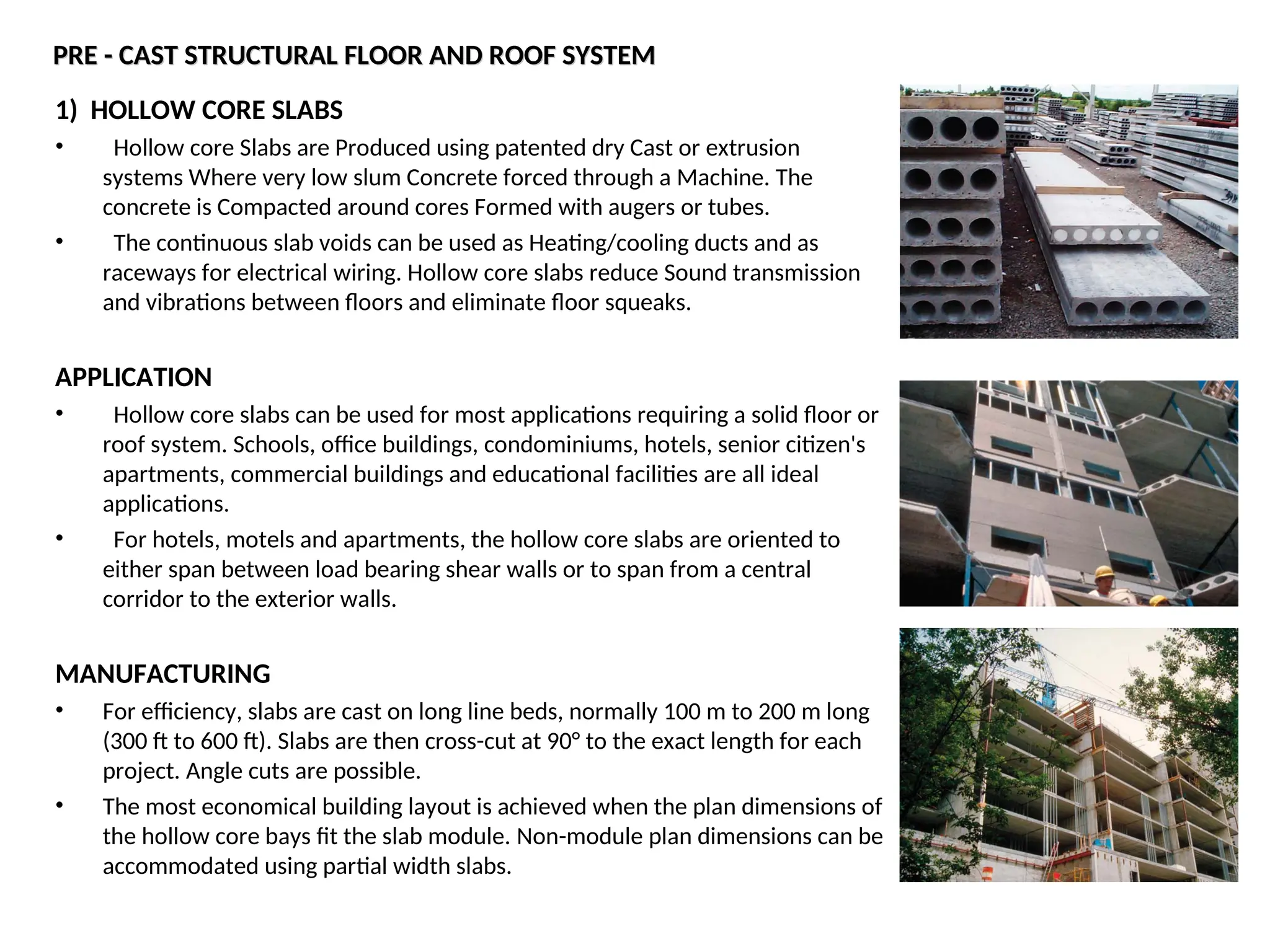 PRE - CAST STRUCTURAL FLOOR AND ROOF SYSTEM
PRE - CAST STRUCTURAL FLOOR AND ROOF SYSTEM
1) HOLLOW CORE SLABS
• Hollow core Slabs are Produced using patented dry Cast or extrusion
systems Where very low slum Concrete forced through a Machine. The
concrete is Compacted around cores Formed with augers or tubes.
• The continuous slab voids can be used as Heating/cooling ducts and as
raceways for electrical wiring. Hollow core slabs reduce Sound transmission
and vibrations between floors and eliminate floor squeaks.
APPLICATION
• Hollow core slabs can be used for most applications requiring a solid floor or
roof system. Schools, office buildings, condominiums, hotels, senior citizen's
apartments, commercial buildings and educational facilities are all ideal
applications.
• For hotels, motels and apartments, the hollow core slabs are oriented to
either span between load bearing shear walls or to span from a central
corridor to the exterior walls.
MANUFACTURING
• For efficiency, slabs are cast on long line beds, normally 100 m to 200 m long
(300 ft to 600 ft). Slabs are then cross-cut at 90° to the exact length for each
project. Angle cuts are possible.
• The most economical building layout is achieved when the plan dimensions of
the hollow core bays fit the slab module. Non-module plan dimensions can be
accommodated using partial width slabs.
 