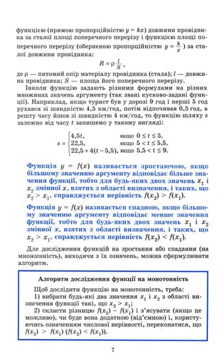 функцією (прямою пропорційністю У = kx) довжини провідни­
ка за сталої площі поперечного перерізу і функцією площі по -
перечного перерізу (оберненою пропорційністю у =~ ) за ста-
х
лої довжини провідника:
R = p-L
S'
де р - питомий опір матеріалу провідника (стала); l - довжи­
на провідника; S - площа його поперечного перерізу .
Інкол и функцію задають різними формулами на різних
множинах значень аргументу (так звані кусково-задані функ­
ції). Наприклад, якщо турист був у дорозі 9 год і перші 5 год
рухався зі швидкістю 4,5 км /год, потім відпочивав 0,5 год, а
решту часу йшов зі швидкістю 4 км / год, то функцію шляху 8
залежно від часу t запишемо у такому вигляді:
{
4'5t, якщо О ~ t ~ 5,
8 = 22,5, якщо 5 < t ~ 5,5,
22,5 + 4(t - 5,5), ЯКЩО 5,5 < t ~ 9.
Функція У = f(x) називається зростаючою, якщо
більшому значенню аргументу відповідає більше зна­
чення функції, тобто для будь-яких двох значень ХІ і
Х2 змінної Х, взятих з області визначення, і таких, щО
Х
2 > Х р справджується нерівність f(x2) > f(x I ).
Функція у = f(x) називається спадною, якщо більшо­
му значенню аргументу відповідає менше значення
функції, тобто для будь-яких двох значень Х
1 і Х2
змінної х, взятих з області визначення, і таких, щО
Х2 > ХІ ' справджується нерівність f(x2) < f(x 1).
Для дослідження функцій на зростання або спадання (на
множинність), виходячи з їх означень, можна сформулювати
алгоритм.
Алгоритм дослідження функції на монотонність
Щоб дослідити функцію на монотонність, треба:
1) вибрати будь-які два значення Х1 і Х2 З області ви­
значення функції такі, щО Х2 > Хl;
2) скласти різницю f(x2) - f(x l
) і з'ясувати (якщо це
можливо), чи буде вона додатною (від'ємною) і, користу­
ючись означенням числової нерівності, переконатися, що
f(x2) > f(x l ) (f(x2) < f(x1»·
7
 