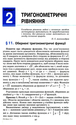 ТРИГОНОМЕТРИЧНІ
РІВНЯННЯ
Складаnnя рівnяnnя задачі є осnовnим засобом
застосуваnltЯ математики до nриродозnавства
і техnіки. Без рівnяnnя nемає матемаinики як
засобу nізnаnnя природи.
П. С. Але"саnдров
§ 11. Обернені тригонометричні функції
Поняття про обернену функцію. Під час розв' язування
різних задач часто доводиться обчислювати значення функції
за даним значенням аргументу. Наприклад, обчислювати/Пло­
щу S квадрата за довжиною його сторони за формулою Еі= а2 ,
яка задає залежність (функцію) площі від довжини а ст'орони
квадрата. Проте часто доводиться розв'язувати обернену зада­
чу: якою має бути сторона квадрата а, щоб площа S мала напе­
ред задане значення а = Гs, або обчислити час t, який затра­
тило тіло в рівномірному русі, якщо воно пройшло шлях пев­
ної довжини. Якщо 8 = 80 :r vt (де v - стала) - формула
шляху, яка задає лінійну функцію, то 8 = f(t) - функція аргу­
менту t. Якщо визначити t із формули шляху, то дістанемо
іншу функцію t =~ - !2..., також лінійну, але відносно аргу-v v
менту в, яку в загальному вигляді позначимо t =<р(8). Функцію
а = гs називають оберненою до функції S = а2 , а t = ~ _!2... -. v v
оберненою до 8 = '80 + vt.
Ро~глянемо приклади знаходження функцій, обернених до
лінійної У = kx + Ь.і квадратичної у = х2
функцій.
Приклад 1. Нехай у = 2х + 3 = {(х) - задана лінійна функ­
ція. Областю визначення і областю значень П є множина всіх
дійсних чисел. Кожне своє значення у лінійна функція набу­
ває лише при одному значенні аргументу х.
Вважатимемо змінну у незалежною (аргументом), а змін­
ну х - залежною і розв'яжемо рівняння у = 2х + 3 відносно змін-
.. Д ' . . u Ф . 1 3 ( )HOl х. lCTaHeMo також ЛlНlИну УНКЦlЮ х = "2 у -"2 = <р у ,
яка задає іншу залежність х від у.
4м. ш.",•. I О""
97
 