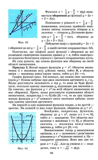 Мал. 53
l ' 3
Функція х = "2 у -"2 = <р(у) нази-
вається оберненою до функції у = 2х +
+ 3 = f(x).
П . . . 1 3
ОМlНяємо У РІВНОСТІ Х = "2 у - "2
І!означення, оскільки прийнято неза­
лежну змінну позначати літерою х. а
залежну - літерою у. Дістанемо функ-
цію у = tх -% = ((І(Х), обернену до
у =2х + 3 =f(x) .
Побудуємо графіl'; lІ функцій у = 2х + 3
і оберненої до неї у = tх - ~ в одній системі координат (мал; 53).
Помічаємо, що графіки даної функції і оберненої до неї
розміщені симетрично відносно прямої у = Х, тобто симетрич­
но відносно бісектриси першого і третього координатних кутів.
Не слід думати, що кожна функція має обернену на своїй
області визначення.
Приклад 2. Нехай задано функцію у = х2
• Областю визна­
чення її є множина всіх дійсних .чисел, тобто Н, а областю
зміни - множина невід'ємних чисел, тобто у Е [О; +00).
Графік функції (мал. 54) показує, що кожне своє значення
(крім у = О) вона набуває при двох значеннях аргументу ХІ і х2 •
Якщо розглянути залежність х від у. то вона не буде функ­
цією, оскільки одному значенню уо відповідає два значення х.
Це означає, що функція У = х2
на всій області визначення не
має оберненої. Проте, якщо розглянути підмножини області
визначення, наприклад (-оо; О] або [О; +00), то на цих підмно­
жинах функція у = х2
кожного свого значення набуває лише
при одному значенні аргументу.
На першій із цих підмножин функція спадає, а на другій -
зростає. На кожній із них існує функція, обернена до у = х2
•
у
х,
Мал. 54
Знайдемо, наприклад, функцію,
обернену до у = х2
, якщо Х Е (-оо; О],
тобто х - недодатне. Тут областю виз­
начення є множина (-оо; О], а областю
значень - множина невід'ємних
значень у. тобто у Е [О; +00).
Вважатимемо тепер у незалежною
змінною, а х - залежною і розв'яжемо
рївняння у =х2
відносно змінної х. Це­
квадратне рівняння. Воно має два ко-
рені х = ± Ііі .Але за умовою х - недо­
датне, тому х = -Ііі = <р(у).
98
 