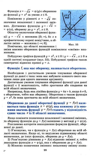 Функція х == - ГУ == q> (у) є оберненою
до функції у == х2
за умови х ~ О.
Поміняємо у рівності х == - ГУ по­
значення незалежної і залежної змін­
них. Дістанемо функцію у == - ІХ ==
== q> (х), обернену до у == х2
, Х ~ О.
Областю визначення оберненої функ-
ції у == - ІХ є множина [О; оо), бо х в
арифметичному корені невід'ємне, а об­
ластю зміни - множина (-оо; О].
Помічаємо, що області визначення і
зміни взаємно обернених функцій помінялися
жинами.
Мал. 55
•своїми. мно-
Побудуємо графіки функцій у == х2 , Х ~ О і У = - ІХ , х ~ О в
одній системі координат (мал. 55). Побудовані графіки також
симетричні відносно прямої у = х.
Функція f, яка має обернену, називається оборотною.
Необхідною і достатньою умовою існування оберненої
функції до даної є така: вона має набувати кожного свого зна­
чення лише для · одного значення аргументу.
Достатньою умовою існування оберненої функції для даної
функції є її монотонність, тобто зростання або спадання на
всій обд-асті визначення.
Наприклад, будь-яка лінійна функція у =kx + Ь, якщо k *О,
є оборотною, тобто має обернену. Оборотною є також функція
у = х3
, бо вона зростаюча на всій області визначення. .
Оберненою до даної оборотної функції у = f(x) нази­
вається така функція х = ср (у~ яка кожному у із мно­
жини -значень функції у = f(x) ставить у відповідність
єдине число х із ії області визначення.
Якщо поміняти позначення незалежної і залежної змінних,
_то обернену функцію до у = '(х) запишемо у вигляді у = q> (х).
Розглянемо алгоритм знаходження формули функції, об~р­
неної до даної.
1) З'ясовуємо, чи є функція У = '(х) оборотною на всій об­
ласті визначення. Якщо ні, то виділяємо підмножину області
визначення, де існує функція, обернена до у = '(х).
2) Розв'язуємо рівняння У = '(.х) відносно змінної х, тобто
знаходимо функцію х = q> (у), яка є оберненою до у = ((х).
3) Міняємо позначення змінних: незалежну змінну позна-
4" 99
 