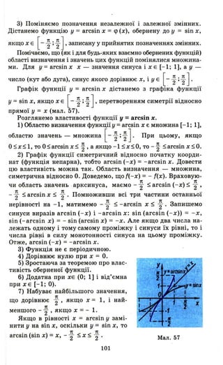 3) Поміняємо позначення незалеЖНОl 1 залежної змінних.
Дістанемо функцію у = arcsin х = <р (х), обернену до у = sin х,
якщо х Е [- ~ ; ~ ] ' записану у прийнятих позначеннях змінних.
Помічаємо, що (як і для будь-яких взаємно обернених функцій)
області визначення і значень цих функцій помінялися множина­
ми. Для у = arcsin х х - значення синуса і х Е [- 1; 1], а у -
число (кут або дуга), синус якого дорівнює х, і У Е [~ ~ ; ~ ] .
Графік функції у = arcsin х дістанемо з графіка функції
у = sin х, якщо х Е [- ~ ; ~ ] ' перетворенням симетрії відносно
прямої У = х (мал. 57).
Розглянемо властивості функції у =arcsin х.
1) Областю визначення функції у = arcsin х є множина [-1; 1],
областю значень - множина [- ~ ; ~ J. При цьому, якщо
О ~ х ~ 1, то О ~ arcsin х ~ ~ , а якщо -1 ~ х ~ О, то - ~ ~ arcsin х ~ О.
2) Графік функції симетричний відносно початку коорди­
нат (функція непарна), тобто arcsin (-х) = -arcsin х. Довести
цю властивість можна так. Область визначення - множина,
симетрична відносно О. Доведемо, що f(-x) = - f(x). Враховую-
чи область значень · арксинуса, маємо - ~ ~ arcsin (-х) ~ ~ ,
~ ~ arcsin х ~ ~ . Псімноживши всі три частини останньої
. . 1 1t < . < 1t З
HeplBHocTI на - , матимемо - 2" - -агсsш х - 2"' апишемо
синуси виразів arcsin (-х) і -arcsin х: sin (arcsin ( - х» = -х,
sin (-arcsin х) = - sin (arcsin х) = -х. Але якщо два числа на­
лежать одному і тому самому проміжку і синуси їх рівні, то і
числа piB~i в силу монотонності синуса на цьому проміжку.
Отже, arcsin (- х) = -arcsin х.
3) Фущщія не є періодичною.
4) ДоріВflЮЄ нулю при х = О.
5) Зростаюча за теоремою про влас ­
тивість оберненої функції.
6) Додатна при ХЕ (О; 1] і від'ємна
прИХЕ [-1; О).
7) Набуває найбільшого значення,
1t .
що дорівнює 2"' якщо х = 1, і най-
1t
меншого - 2"' якщо х = - 1.
Якщо в рівності х = arcsin у замі­
нити у на sin х, оскільки у = sin х, то
arcsin (sin х) =х, - ~ ~ х ~ ~ .
101
r
Мал. 57
 