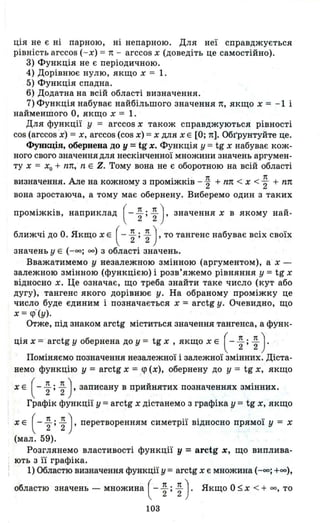 ція не є ні парною, ні непарною. Для неї справджується
рівність arccos ( - х) == n - arccos х (доведіть це самостійно).
3) Функція не є періодичною.
4) Дорівнює нулю, якщо х == 1.
5) Функція спадна.
6) Додатна на всій області визначення.
7) Функція набуває найбільшого значення п, якщо х == - 1 і
найменшого О, якщо х == 1.
Для функції У == arccos х також справджуються рівності
cos (arccos 'х) == х, arccos (cos х) == х для х Е [О; n]. Обrpунтуйте це.
Функція, обернена до у =tg х. Функція У == tg х набуває кож­
ного свого значення для нескінченної множини значень аргумен­
ту х == хо + пп, n Е Z. Тому вона не є оборотною на всій області
визначення. Але на кожному з проміжків - ~ + пп < х < ; + пп
вона зростаюча, а тому має обернену. Виберемо один з таких
проміжків, наприклад (- ~ ; ~ ) , значення х в якому най-
ближчі до о. Якщо х Е ( - ~ ; ~ ) , то тангенс набуває всіх своїх
значень у Е ( -оо; оо) З області значень.
Вважатимемо у незалежною змінною (аргументом), а х­
залежною змінною (функцією) і розв'яжемо рівняння у == tg х
відносно х. Це означає, що треба знайти таке число (кут або
дугу), тангенс якого дорівнює у. На обраному проміжку це
число буде єдиним і позначається х == arctg у. Очевидно, що
х == <р- (у).
Отже, під знаком arctg міститься значення тангенса, а функ-
ція х == ' arctg у обернена до у == tg х , якщо х Е ( - ~ ; ~ ).
Поміняємо позначення незалежної і залежної змінних. Діста­
немо функцію у == arctg х == q> (х), обернену до у == tg х, якщо
х Е ( - ~ ; ~ ) , записану в прийнятих позначеннях змінних.
Графік функції у == arctg х дістанемо з графіка у == tg х, якщо
х Е ( - ~ ; ~ ), перетворенням симетрії відносно прямої у = х
(мал. 59).
Розглянемо властивості функції у =arctg х, щО виплива­
ють з її графіка.
1) Областю визначення функції у == arctg х є множина (-оо; +(0),
областю значень - множина ( - ~ ; ~ ) . Якщо О :::; х < + оо, то
103
 