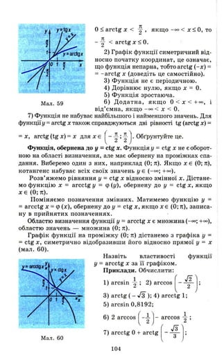 0$ arctg х < ~, якщо -оо < Х $ О, то
1t
- "2 < arctg х $ О.
2) Графік функції симетричний від­
носно початку координат, це означає,
що функція непарна, тобтоаrсtg (-х) = '
= - arctg х (доведіть це самостійно).
3) Функція не є періодичною.
4) Дорівнює нулю, якщо х = О.
5) Функція зростаюча.
Мал. 59 6) Додатна, якщо О < х < +00,
від'ємна, якщо -оо < Х < О.
7) Функція не набуває найбільшого і найменшого значень. Для
функції у = arctg х також справджуються дві рівності tg (arctg х) =
= х, arctg (tg х) = х для х Е ( - ~ ; ~ ) . Обr'рунтуйте це.
Функція, обернена ДО у =ctg х. Функція у =ctg х не є оборот­
ною на області визначення, але має обернену на проміжках спа­
дання. Виберемо один з них, наприклад (О; п). Якщо х Е (О; п),
котангенс набуває всіх своїх значень у Е (-оо; +00).
Розв'яжемо рівняння у = ctg х відносно змінної х. Дістане­
мо функцію х = arcctg у = <р (у), обернену до у =: ctg х, якщо
х Е (О; п).
Поміняємо позначення змінних. Матимемо функцію у =
=arcctg х =<р (х)', обернену до у = ctg х, якщо х Е (О; п), записа­
ну в прийнятих позначеннях.
Областю визначення функції у = arcctg х є множина ( -оо; +00),
областю значень - множина (О; п) .
Графік функції на проміжку (О; п) дістанемо з графіка у =:
=: ctg х, симетрично відобразивши його відносно прямої У = х
(мал. 60).
Мал. 60
Назвіть властивості функції
у =: arcctg х за її графіком.
Приклади. Обчислити:
1) arcsin ~ ; 2) arccos [ - If}:
3) arctg ( - Гз); 4) arcctg 1;
5) arcsin 0,8192;
6) 2 arccos ( - ~ ) - arccos ~ ;
7) arcctg О + arctg [ -1);
104
 