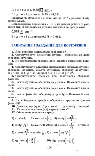Про гра м а. 0,75 [t] sin-1 •
В і Д п о в і д ь: arcsin 0,75 :::::: 48,590.
Приклад 2. Обчислити з точністю до 10-3 у радіанній мірі
arccos 0,578.
Встановлюємо перемикач «Г-Р. на режим роботи у раді­
анній мірі й обчислюємо шукане значення за програмою:
0,578 [t] cos-1
•
В і Д п о в і Д ь: arccos 0,578 :::::: 0,955.
ЗАПИТАННЯ І ЗАВДАННЯ ДЛЯ ПОВТОРЕННЯ
1. Яка функція називається оборотною?
2. Сформулювати означення функції, оберненої до даної
оборотної функції.
3. Як розташовані графіки двох взаємно обернених функ­
цій?
4. Сформулювати алгоритм знаходження формули функції,
оберненої до даної. Знайти функцію, обернену до функції:
а)у = 2х-1; б) у = х2
, якщо О ~ х < +00; в) у = х3
•
5. Сформулювати теорему про властивість оберненої
функції.
6. Ввести функцію, обернену до у = sin х. Назвати її власти­
вості.
7. Ввести функцію, обернену до у = cos х. Назвати її власти-
вості. .
8. Ввести функцію, обернену до у = tg х. Назват~ її влас­
тивості.
9. Як побудувати графіки обернених тригонометричних
функцій?
10. Довести, що функції у ='arcsin х і у = arctg х непарні.
11. Як виразити arccos ( - х) через arccos х?
12. Обчислити значення виразу:
1) arcsin 1; 2) arccos ( - ~ ); 3) arctg ( - J{ );
4) arctg Гз; 5) arccos 0,7986; 6) 2 arcsin k -arcsin 1;
7) arccos 1 + arcsin ~ ; 8) arccos (cos ~'! );
9) tg (arctg( - ~)} 10) ctg (arctg( - ~)}
106
..
 