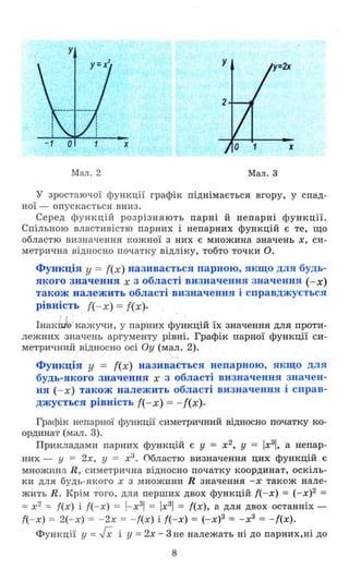 у
х
Мал. 2 Мал. 3
у зрос'гаючої ф ункції графік піднімається вгору, у спад­
ної - опускається вниз .
Серед ф ункцій розрізняють парні й непарні функції.
Спільною властивістю парних і непарних функцій є те, що
областю визначення І<ОЖНОЇ з них Є множина значень х, си­
метрична відносно початку відліку, тобто точки О.
Функція у = {(х) називається парною, якщо для будь­
якого значення х з області визначення значення (- х)
також належить області визначення і справджується
рівність {(-х) = {(х).
Інак е кажучи , у парних функцій ЇХ значення для проти­
лежних значень аргументу рівні. Графік парної функції си­
метричний відносно осі Оу (мал. 2).
Функція у = {(х) називається непарною, якщо для
будь-якого значення х з області визначення значен­
ня (- х) також належить області визначення і справ­
джується рівність ({- х) = - {(х) .
ГрафіІ< непарної функції симетричний відносно початку ко­
ординат (мал. 3).
Прикладами парних функцій є У = х2
, У = Iх3
1, а непар­
них - у = 2х, у = х3
• Областю визначення цих функцій є
множи н а R, симетрична відносно початку координат, оскіль­
ки для будь-якого х з МНОЖИНИ R значення -х також нале­
жить R. Крім того , для перших двох функцій ( - х) = (-х)2 =
=х2
=- f(x) і f( - x) = l- х3
1 = Iх3
1 = f(x), а для двох останніх -
f( - x) = 2(-х) = - 2х = - f(x) і f(-x) = (-х)3 = - х3
= - f(x).
Функції у =гх і У =2х - 3 не належать ні до парних,ні до
8
 