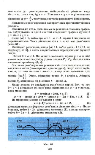 зводиться до розв' язування найпростіших рівнянь виду
sin х = а, cos х = а, tg х = а. Рівняння ctg х = а рівносильне
. t 1 б u
РІВНЯННЮ g Х = а ' тому немає потре и розглядати иого окремо.
Розглянемо розв' язування найпростіших тригонометричних
рівнянь.
Рівняння sin х =а. Розв'яжемо це рівняння спочатку графіч­
но, побудувавши в одній системі координат графіки функцій
у = sin х і У = а.
Якщо І а І> 1, тобто при а >1 і а < - 1, пряма і синусоїда не
riеретинаються. Тому рівняння sin х = а не має розв'я'зків
(мал. 61).
Знайдемо розв'язки, якщо І а І $ 1, тобто коли - 1 $ а $ 1, на
відрізку [- п; п], а потім скористаємося періодичністю функції
синус.
Нехай О < а < 1. Як видно з малюнка, пряма у = а за цієї
умови перетинає синусоїду у двох точках РІ і Р2, абсциси яких
належать проміжку (О; п).
Оскільки розв'язування рівняння sin х = а зводиться до зна­
ходження числа (геометрично кута чи дуги), синус якого дорів­
нює а, то цим числом є arcsin а, якщо воно належить про-
міжку ( о; ~ ).Отже, абсцисою точки Р1 є arcsin а. Абсцису
точки Р
2 запишемо як різницю 1t - arcsin а.
Якщо додати до знайдених розв'язків період 2nп, то при
О < а < 1 дістанемо всі розв'язки рівняння sin х = а у вигляді
двох множин:
х =arcsin а + 2nп, n Е Z; (1)
х = 1t - arcsin а + 2nп = - arcsin а + (2n + l)п, n Е Z. (2)
Ці множини можна об'єднати в одну
х = (- l)k arcsin а + k1t, k Е Z, (3)
діставши загальну формулу розв'язків рівнянняsіn х =а. Якщо
k парне, тобто k = 2n, дістанемо множину (1), а якщо непарне,
тобто k = 2n + 1, дістанемо множину (2).
Мал . 61
108
 