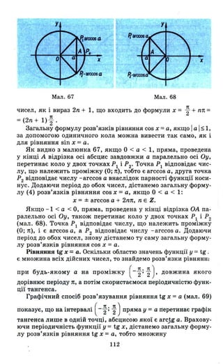 Мал. 67 Мал. 68
чисел, як і вираз 2n + 1, що входить до формули х = ~ + пп =
1t
= (2n + 1)"2'
Загальну формулу розв'язків рівняння cos х = а, якщо І а І ~ І,
за допомогою одиничного кола можна вивести так само, як і
для рівняння sin х =а.
Як видно з малюнка 67, якщо О < а < 1, пряма, проведена
у кінці А відрізка осі абсцис завдовжки а паралельно осі ОУ,
перетинає коло у двох точках РІ і Р2' Точка РІ відповідає чис­
лу, що належить проміжку (О; п), тобто є arccos а, друга точка
Р2 відповідає числу -arccos а внаслідок парності функції коси­
нус. Додаючи період до обох чисел, дістанемо загальну форму­
лу (4) розв'язків рівняння cos х =а, якщо О < а < 1:
х = ± arccos а + 2nп, n Е Z.
Якщо -1 < а < О, пряма проведена у кінці відрізка ОА па­
ралельно осі Оу, також перетинає коло у двох точках РІ і Р2
(мал. 68). Точка Р
1 відповідає числу, що належить проміжку
(О; п), і є arccos а, а Р2 відповідає числу -arccos а. Додаючи
період до обох чисел, знову дістанемо ту саму загальну форму­
лу розв'язків рівняння cos х = а.
РівНЯННЯ tg х =а_ Оскільки областю значень функції У = tg ;
є множина всіх дійсних чисел, то знайдемо розв'язки рівнянНJ
б . (1t.1t)при удь-якому а на ПРОМІЖКУ -2' 2 ' довжина якого
дорівнює періоду п, а потім скористаємося періодичністю функ­
ції тангенса.
Графічний спосіб розв'язування рівняння tg х =а (мал. 69)
показує, що на інтервалі ( - ~; ~) ПІ~яма У =а перетинає графік
тангенса лише в одній точці, абсцисою якої є arc.,1g а. Врахову­
ючи періодичність функції У = tg Х, дістанемо загальну форму­
лу розв' язків рівняння tg х =а, тобто множину
112
 