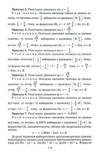 ПРИltJIад 2. Розв'язати рівняння sin х = ~
Р о з в ' я з анн Я • Оскільки значення синуса за умовою до-
датне, то значення arcsin ~ вибираємо на проміжку ( О; ~ ) . Отже,
arcsin ~ = ~ ,тому, за формулою (3), х = (- I)k ~ + kn, kE Z.
Приклад 3. Розв'язати рівняння cos х = 1.
Р о з в' я. з анн я. Оскільки значення косинуса за умовою
додатне, то arccos 1 вибираємо з проміжку ( О; ; ) , тобто
г2 по теarccos 2 = "4 ' тже, за формулою (4), х = ± "4 + 2nn, n Е Z.
Приклад 4. Розв'язати рівняння cos х = - ~ .
.Р о з в' я з анн я. Оскільки значення косинуса за умовою
від'ємне, то arccos ( - ~ ) вибираємо з проміжку ( ;; n ) . Отже,
за формулою (4), arccos ( - ~) =n - ~ = 2з1t , тому х = ± 2з1t +
+ 2nn, nЕ Z.
Приклад 5. Розв'язати рівняння tg х = 1.
Р о з в' я з анн я. Оскільки значення тангенса за умовою
додатне, то arctg 1 вибираємо з проміжку ( о; ~ ) . Отже,
гз те те
arctg -3- = "6' тому, за формулою (5), х = "6 + пп, n Е Z.
Приклад 6. Розв'язати рівняння tg х =-1.
Р о з в' я з анн я. Оскільки значення тангенса за умовою
від'ємне, то arctg (- 1) вибираємо з проміжку ( -;; о) . Отже,
те те
arctg (- 1) = -"4 ' тому, за формулою (5), х = - "4 + пп, n Е Z.
Приклад 7. Розв'язати рівняння cos х =-0,3257.
Р о з в' я з анн я. Оскільки значення косинуса за умовою
від'ємне, то arccos (-0,3257) вибираємо з проміжку ( ~; n).За
формулою (4), використовуючи таблиці або мікрокалькулятор,
маємо:
х = ± 1,9044 + 2nn, n Е Z.
ДО розв' язування найпростіших тригонометричних рівнянь
безпосередньо зводять розв'язування тригонометричних рівнянь
виду sin (kx + ср) = а, cos (kx + ср) = а, tg (kx + ср) = а. Формули
114
 