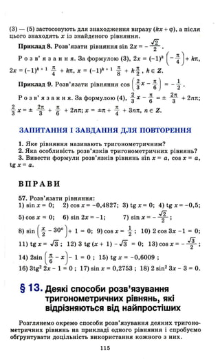 (З) - (5) застосовують для знаходження виразу (kx + <р), а після
цього знаходять х із знайденого рівняння.
Приклад 8. Розв'язати рівняння sin 2х = - 1 .
Р о з в' я з анн я. За формулою (З), 2х = (-I)k (- ~)+ k1t,
2x=(-I)k+l~ +kп,х=(-I)k+l ~ +ki,kEZ.
Приклад 9. Розв'язати рівняння cos ( ~ х - ~) = - ~ .
2 1t 2п
Р О З в' я з анн я. За формулою (4), з х -"6 = ± 3 + 2nп;
2 2п 1t 1t
"3 х = ± 3 + "6 + 2nп; х = ±п + "4 + Зnп, n Е Z.
ЗАПИТАННЯ І ЗАВДАННЯ ДЛЯ ПОВТОРЕННЯ
1. Яке рівняння називають тригонометричним?
2. Яка особливість розв' язків тригонометричних рівнянь?
3. Вивести формули розв'язків рівнянь sin х = а, cos х = а,
tg х = а.
ВПРАВИ
57. Розв'язати рівняння:
1) sin х = О; 2) cos х = -0,4827; З) tg х = О; 4) tg х = -0,5;
5)cosx=- О; 6)sin2x=-I; 7)Sinx=-1;
8) sin (~ - зоо
)+ 1 = О; 9) cos х = ~; 10) 2 соз 3х -1 = О;
11) tg х = Гз; 12) З tg (х + 1) - гз = О; ІЗ) cos х = - 1;
14) 2зіn ( ~ - х)- 1 = О; 15) tg х = -0,6009 ;
16) Зtg2
2х - 1 = О; 17) зіn х = 0,2753; 18) 2 зіn2
3х - 3 = О.
§ 1з. Деякі способи розв'язування
тригонометричних рівнянь, які
відрізняються від найпростіших
Розглянемо окремо способи розв'язування деяких тригоно­
метричних рівнянь на прикладі одного рівняння і спробуємо
оБІ'рунтувати доцільність використання кожного з них.
115
 