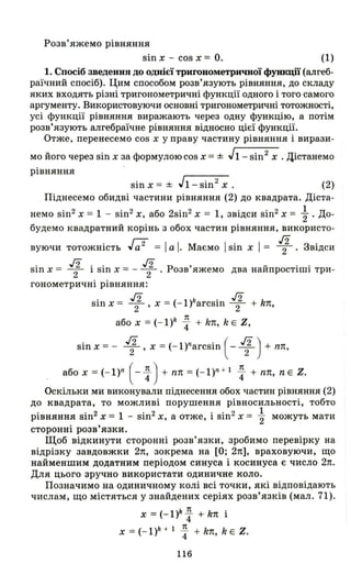 Роза' яжемо рівняння
sin х - cos х = О. (1)
1. Спосіб зведення до однієї тригонометричної функції (алгеб­
раїчний спосіб) . Цим способом розв'язують рівняння, до складу
яких входять різні тригонометричні функції одного і того самого
аргументу. Використовуючи основні тригонометричні тотожності,
усі функції рівняння виражають через одну функцію, а потім
розв'язують алгебраїчне рівняння відносно цієї функції.
Отже , перенесемо cos х у праву частину рівняння і вирази-
мо його через sin х за формулою cos х = ± J1 - sin2 х . Дістанемо
рівняння
sinx =± Jl-sin 2
x. (2)
Піднесемо обидві частини рівняння (2) до квадрата. Діста­
немо sin2
х = 1 - sin2
х, або 2sin2
х = 1, звідси sin2 х = ~ . До­
будемо квадратний корінь з обох частин рівняння, використо-
вуючи тотожність J;;2 = І а І. Маємо І sin х І = ~. Звідси
. ./2 .. ./2
Р ' У "
sш х = 2 1 sш Х = - 2 ' озв яжемо два наИПРОСТІШl три-
гонометричні рівняння:
sin х = ~ , х = (- l)harcsin 1 + kn,
або х = (- l)h : + kn, k Е Z,
sin х = - 1 'х = (- 1)narcsin ( -1)+ пп,
або х = (- l)n (- : ) + пп = (_ l)n + l : + пп, nЕ Z.
Оскільки ми виконували піднесення обох частин рівняння (2)
до квадрата, то можливі порушення рівносильності, тобто
рівняння sin2 х = 1 - sin2 х, а отже, і sin2 х = ~ можуть мати
сторонні розв'язки.
Щоб відкинути сторонні розв'язки, зробимо перевірку на
відрізку завдовжки 2п, зокрема на [О; 2п], враховуючи, що
найменшим додатним періодом синуса і косинуса є число 2п.
Для цього зручно використати одиничне коло.
Позначимо на одиничному колі всі точки, які відповідають
числам , що містяться у знайдених серіях розв'язків (мал. 71).
х = (- l)k: + kn і
х = (- l)h + 1 : + kn, k Е Z.
116
 