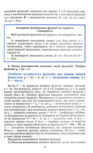 непарних функцій, оскільки для пер шої х? О ( множина зна­
чень х несиметрична відносно початку О ), а для другої функ ції
хоч множина R і симетрична відн осно О , але {(-х) і:- f(x) і
f(-x) і:- - f(x).
Алгоритм дослідження функції на парність
і непарність
Щоб дослідити функцію на парність чи непарність , тре­
ба:
1) перевірити виконання умов и : для будь-якого х з
області визн ачення число (- х) також нал ежить області
визначення, тобто перевірити, чи є область визначення
даної функції множи ною, си метричною відносно початку
відліку О;
2) перевірити виконання умов и: {( - х) = {(х ) чи {( - х) =
= -{(х).
2. Огляд властивостей основних видів функцій. Лінійна
функція у = kx + Ь.
Лінійною називається функція, яку можна задати
формулою у = kx + Ь, де х - незалежна змінна, k і
Ь - числа .
Якщо Ь = О, формула лінійної функції набирає вигляду
у = kx. Ця формула, якщо Ь = О, k і:- О , наприклад, k = 2, задає
пряму пропорційність (мал. 3). Графіком лінійної функції є
пряма (мал. 4). Лінійна функція в и р ажає залежнос'гі між
змінним и різної природи. Напри клад : а) залежність шляху 8,
який пройде тіло під час рівномірного руху, від часу t визна­
чають за формулою 8 = 80 + vt , де 80 - початковий шлях; v -
стала швидкість; б) з алежність довжини металевого стержня
від температури t при нагріванні задають формулою l = lo + kt,
де lo - довжина стержня, якщо t = О, Ji - коефіцієнт л і нійно­
го розширення; в) варті,сть N телеграми по Україні обчислюєть­
ся за формулою N = 5х + 5, де х - кількість слів, 5 ( к .) -
вартість одного слопа , 5 (к . ) - тарифна оплата; г) вартість
проїзду в таксі можна обчислити за формул ою Р = 9011. + 90, де
11. - кількість кілометрів (відстань) , що проїхав пасажир ,
90 (к.) - вартість проїзду одного кілометра, 90 (к . ) - сума ,
яка автоматично фіксується на ліч ильнику, коли пасажир сідає
в таксі (ціни умовні).
Нагадаємо властивості лінійної функції .
1) Областю визначення лінійної функції, ЯІ<ЩО вона задана
9
 