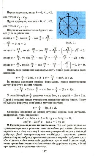 Перша формула, якщо k = о, ±1, ±2,
дає точки P~ , Ра• .
4 4
Друга формула, якщо k = о, ±1, ±2,
дає точки Ри , Рм .
4 4
Підставимо кожне із знайдених чи­
сел у дане рівняння:
rt . rt
якщо Х = "4 ' то sш "4
- J2 = о 0 = 0.2 ' ,
3п .
якщо х = 4"" ' то sш
rt J2- cos "4 = -2- -
3п
4
cos
3п
4 =
Мал . 71
(- ~ )= л#о;J2
2
якщо х = 7п то sin 7п - cos 7п = - J2 - J2 = - f2 # о·. 4 ' 4 4 2 2 'I"L. ,
бп . бrt бп J2 ( J2)якщо х = 4"' то sm 4" - cos 4" =- - 2- - - - 2- =о, О = о.
Отже, дане рівняння задовольняють лише розв язки з двох
множин:
х = ~ + 2nп, n Е Z і х = 54п + 2nп, n Е Z.
ЇХ можна записати однією формулою, якщо перетворити
другу формулу таким чином :
х ,= б: + 2nп = ~ + 7t + 2nп = ~ + (2n + l)п.
У першіЙ серії до ~ додають число 2nп, а у другій - (2n + l)п.
Парні і непарні числа утворюють множину цілих чисел . Тому
об'єднана формула розв'язків матиме вигляд:
1t
х = "4 + kп, k E Z.
Способом зведення до однієї функції можна розв'язувати ,
наприклад, такі рівняння :
6cos2 х - 5sin х + 5 = о, tg х + 2ctg х = 3,
cos2 Х + 2sin2 х - cos х = О та ін.
2. Спосіб розкладання на множники. Під час розв' язування
тригонометричних рівнянь цим способом усі члени рівняння
переносять у ліву частину і подають утворений вираз у вигляді
добутку. Далі використовують необхідну і достатню умови
рівності нулю добутку тригонометричних виразів: добуток двох
або кількох співмножників дорівнює нулю тоді і лише тоді,
коли принаймні один зі співмножників дорівн ює нулю , а інші
при цьому не втрачають смислу.
117
 