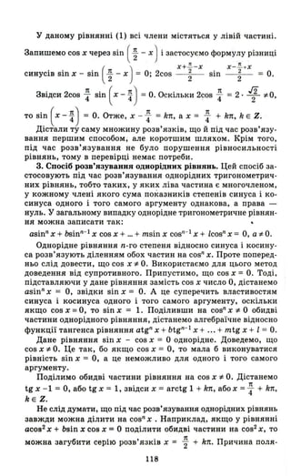 У даному рівнянні (1) всі члени містяться у лівій частині.
Запишемо cos х через sin ( ~ - Х) і застосуємо формулу різниці
( )
x+ ~ -x x -~ + x
синусів sin х - sin ~ - х = О; 2cos ~ sin ~ = О.
Звідси 2cos ~ sin ( х - ~) =О. Оскільки 2cos ~ = 2· 1 *0,
то sin ( х - ~) = О. Отже, х - ~ = k1t, а х = ~ + k1t, k Е Z.
Дістали ту саму множину розв'язків, що й під час розв'язу­
вання першим способом; але коротшим шляхом. Крім того,
під час розв'язування не було порушення рівносильності
рівнянь, тому в перевірці немає потреби.
3. Спосіб розв'язування однорідннх рівнянь. Цей спосіб за­
стосовують під час розв'язування однорідних тригонометрич­
них рівнянь, тобто таких, у яких ліва частина є многочленом,
у кожному члені якого сума показників степенів синуса і ко­
синуса одного і того самого аргументу однакова, а права -
нуль. У загальному випадку однорідне тригонометричне рівнян,
ня можна записати так:
asinn х + bsinn
-
1 х cos х + ... + msin х COSIl
-
1 х + Icos" х = О, а *О.
Однорідне рівняння n-го степеня відносно синуса і косину­
са розв'язують діленням обох частин на cos" Х. Проте поперед­
ньо слід довести, що cos х *О. Використаємо для цього метод
доведення від супротивного. Припустимо, що cos х = О. Тоді,
підставляючи у дане рівняння замість cos х число О, дістанемо
asinn
х = О, звідки sin х = О. А це суперечить властивостям
синуса і косинуса одного і того самого аргументу, оскільки
якщо cos х = О, то sin х = 1. Поділивши на cosn х *О обидві
частини однорідного рівняння, дістанемо алгебраїчне відносно
функції тангенса рівняння atg" х + btg"- l х + ... + mtg х + І = О.
Дане рівняння sin х - cos х = О однорідне. Доведемо, що
cos х *О. Це так, бо якщо cos х = О, то мала б виконуватися
рівність sin х = О, а це неможливо для одного і того самого
аргументу.
Поділимо обидві частини рівняння на cos х *О. Дістанемо
tg х - 1 = О, або tg х = 1, звідси х = arctg 1 + k1t, абох = ~ + k1t,
kE Z.
Не слід думати, що під час розв'язування однорідних рівнянь
завжди можна ділити на cosn х . Наприклад, якщо у рівнянні
асов2
х + bsin х сов х = О поділити обидві частини на cos2 Х, то
7t
можна загубити серію розв'язків х = 2" + k1t. Причина поля-
118
 