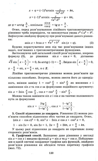 х + <р= (-1)karcsin с + k7t,
Ja2 +b 2
х = (-l)k arcsin ~ - <р + kn,
а2
+ь 2
Ь . sin <р Ь
де <р = arctg - осюльки - - = tg <р = - .
а ' cos<p а
Отже, перед розв'язуванням лінійного тригонометричного
рівняння треба перевірити, чи виконується умова с2
$ а2
+ Ь2
•
Зафіксуємо знайдену формулу при розв'язуванні даного рівнян-
ня:
asin х + bcos х = Jа 2 + ь2
sin (х + <р). (3)
Будемо користуватися нею під час розв'язування інших
задач, пов'язаних з тригонометричними функціями.
Застосовуючи цей загальний спосіб розв'язування, зокрема
формулу (3), до рівняння sin х - cos х = О, дістанемо
J2 sin ( х ~ ~ ) = = О, бо arctg (-1) = - ~ . Звідси sin ( х - ~ ) = О,
х - ~ = пп, х = ~ + пп, n Е Z.
Лінійне тригонометричне рівняння можна розв'язати ще
кількома способами. Зокрема, можна звести його до однорід-
ного, ввівши заміну 1 = cos2 ~ + sin2 ~ як множник с і
замінивши sin х та cos х за формулами подвійного аргументу:
. 2' х х 2 Х '2 Х
SЩ Х = sщ '2 cos '2' cos х = cos '2 - sщ '2'
Можна також замінити sin х і cos х на тангенс половинного
кута за формулами
2tg ~ l-tg 2~
2 2
sin х = - --=-- , cos х =
1+ tg 2 ~ 1 + tg 2 ~ •
2 2
5. Спосіб піднесення до квадрата. Рівняння (1) можна роз­
в'язати способом піднесення обох частин до квадрата. Отже;
(sin х - cos х)2 = О, sin2 х - 2sill Х cos Х + cos2 Х = О,
1 - sin 2х = О, sin 2х = 1, 2х = ~ + 2kn, х = ~ + kn.
у цьому разі піднесення до квадрата не спричиняє появу
сторонніх розв' язків.
6. Графічний спосіб. Запишемо дане рівняння у вигляді
Sill х = cos х і введемо функції у = Sill Х та у = cos х. Побудував­
ши в одній системі координат графіки цих функцій, знайдемо
розв'язки рівняння як абсциси точок перетину графіків
(мал. 72).
120
 