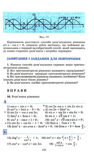 х
Мал. 72
Порівнюючи розглянуті способи розв' язування рівняння
sin х - cos х = О, неважко дійти висновку, що найменш ра ­
ціональним є перший (алгебраїчний) спосіб , який призводить
до появи сторонніх розв'язків і потребує перевірки.
ЗАПИТАННЯ І ЗАВДАННЯ ДЛЯ ПОВТОРЕННЯ
1. Назвати способи розв'язування окремих видів тригоно-
метричних рівнянь.
2. Які тригонометричні рівняння називають однорідними?
3. Як розв'язуються однорідні тригонометричні рівняння?
4. Які тригонометричні рівняння називають лінійними? Коли
існують розв' язки таких рівнянь?
5. Як розв'язують лінійні тригонометричні рівняння?
ВПРАВИ
58. Розв'язати рівняння:
А
1) cos х + sin х = О; .. 2) cos 2х cos х = sin 2х sin х;
3) sin2 х + 2sin х - 3 = О ; , 4) cos 2х =2sin2
х;
• 5) sin 2х = cos х cos 2х; 6) sin х + sin 2х + sin 3х = О;
7) 2sin2 х + 3cos х = О; 8) sin х + гз cos х = 1;
9) sin2
х - cosx + 1 = О; 10) sin2
х -Гз cosxsinx = О;
• 11) sin 2х + cos 2х + 1 = О; 12) 8sin х - 7cos х = О;
Б
13) 2sin2 х - sin xcos х - зсоs2 Х = О; 14) 2cos х + 3 = 4cos ~ ;
15) 3tg2 х - 1
= 1;
cos 2
х
17) sin4 х - cos4 Х = sin 2х;
16)Sin4x + sin4(x+~ ) = ~;
18)
sinx . х
l+cosx = sш 2" ;
121
 