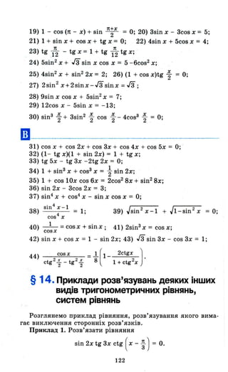 ••
19) 1 - cos (п - х) + sin п;х = О; 20) 3sin х - 3cos х = 5;
21) 1 + sin х + cos х + tg х = О; 22) 4sin х + 5cos х = 4;
23) tg 1~ - tg х = 1 + tg 1
п
2 tg х; .
24) 5sin2
х + гз sin х cos х = 5 -6cos2 х;
25) 4sin2
х + sin2
2х = 2; 26) (1 + cos X)tg ~ = О;
27) 2sin2
х+2sіnх-Гз sinx = Гз;
28) 9sin х cos х + 5sin2 х = 7;
29) 12cos х - 5sin х = -13;
30) sin3 ~ + 3sin2 ~ cos ~ - 4cos3 ~ = о·
2 2 2 2 '
31) cos х + cos 2х + cos 3х + cos 4х + cos 5х = О;
32) (1 - tg х)(1 + sin 2х) = 1 + tg х;
33) tg 5х - tg 3х - 2tg 2х = О;
34) 1 + sin3 х + соsЗ х = ~ sin 2х;
35) 1 + cos 10х cos 6х = 2cos2
8х + sin2
8х;
36) sin 2х - 3cos 2х = 3;
37) sin4
х + cos4
Х - sin х cos х = О;
. 4 1
38) 8111 х - = 1; 39) Jsin 2
х-1 + Jl-sin 2
х = О;
СО84
Х
40) _1_ = cosx + sinx; 41) 2sin3 х = cos х;
cosx
42) sin х + cos х = 1 - sin 2х; 43) гз sin 3х - cos 3х = 1;
44) cos х = .1[ 1 2ctgx Jctg 2 ~ _ tg2 ~ 8 1 + ctg 2х .
2 2
§ 14. Приклади розв'язувань деяких інших
видів тригонометричних рівнянь,
систем рівнянь
Розглянемо приклад рівняння, розв'язування якого вима­
гає виключення сторонніх розв'язків.
Приклад 1. Розв'язати рівняння
sin 2х tg 3х ctg ( х - ~ ) = о.
122
 