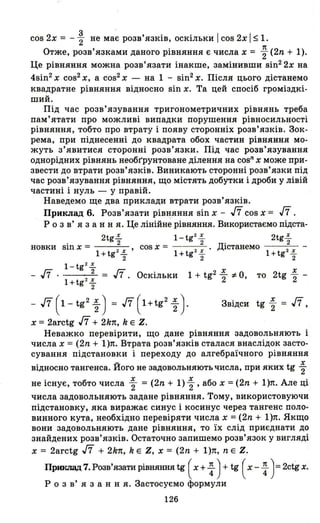 COS 2х = - ~ не має розв'язків, оскільки І COS 2х І $1.
Отже, розв'язками даного рівняння є числа х = ; (2n + 1).
Це рівняння можна розв'язати інакше, замінивши sin2 2x на
4sin2 х cos2 Х, а cos2 х - на 1 - sin2 х. Після цього дістанемо
квадратне рівняння відносно sin х. Та цей спосіб громіздкі­
ший.
Під час розв'язування тригонометричних рівнянь треба
пам'ятати про можливі випадки порушення рівносильності
рівняння, тобто про втрату і появу сторонніх розв'язків. Зок­
рема, при піднесенні до квадрата обох частин рівняння мо­
жуть з'явитися сторонні розв'язки. Під час розв'язування
однорідних рівнянь необr'рунтоване ділення на cosn Х може при­
звести до втрати розв'язків. Виникають сторонні розв'язки під
час розв'язування рівняння, що містять добутки і дроби у лівій
частині і нуль - у правій.
Наведемо ще два приклади втрати розв'язків.
Приклад 6. Розв'язати рівняння sin х - ,ff cos х = ,ff.
Р о з в' я з анн я. Це лінійне рівняння. Використаємо підста-
2tg2:. l-tg2
2:. 2tg2:.
. 2 2 Д' 2
новки Sln х = 2 ' cos х = 2 ' lстзнемо
1+tg ~ 1+tg f 1+tg2 f
l-tg2
2:.
- ,ff . 2 = ,ff. Оскільки 1 + tg2 Х
2 ;t О, то 2tg Х
2 -
1+tg2
2:.
2
,ff (1 - tg2 ~) = ,ff (1+tg2 ~ ).
х = 2arctg ,ff + 2k1t, k Е Z.
х
Звідси tg"2 = ,ff,
Неважко перевірити, що дане рівняння задовольняють і
числа х = (2n + l)п. Втрата розв'язків сталася внаслідок засто­
сування підстановки і переходу до алгебраїчного рівняння
відносно тангенса. Його не задовольняють числа, при яких tg ~
не існує, тобто числа ~ = (2n + 1) ~ , або х =(2n + l)п. Але ці
числа задовольняють задане рівняння. Тому, використовуючи
підстановку, яка виражає синус і косинус через тангенс поло­
винного кута, необхідно перевіряти числа х =(2n + l)п. Якщо
вони задовольняють дане рівняння, то їх слід приєднати до
знайдених розв'язків. Остаточно запишемо розв'язок у вигляді
х = 2arctg ,ff + 2k1t, k Е Z, х = (2n + l)п, n Е Z.
Приклад 7. Розв'язати рівняння tg ( х + ~ ) + tg ( х - ~ )=2ctg х.
р о з в' я з анн я. Застосуємо формули
126
 