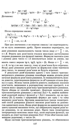 tga + tg~ tga - tg~ 1
tg (а + ~) = 1- tgatg~ , tg (а - ~) = 1 + tgatg~ , ctg а = tga .
Дістанемо:
tgx + 1 tgx - 1 2
1 - tgx + 1 + tgx = tgx'
tgx(tgx + 1)2 + (tgx -1)(1 - tgx) - 2(1 - tg2
x )
(1 - tg2
x)tgx
Після спрощення маємо:
= О.
3tg
2
x - 1 _ 2 _ 2 _ 1
(1 _ tg2 x)tgx - О, 3tg х - 1 - О, tg х - "3' tgx = ± га
3 '
1t
Х = ± 6" + пп, n Е Z.
При цих значеннях х не втрачає смислу і не перетворюєть­
ся на нуль знаменник дробу . Проте неважко перевірити, що
. n
дане РІВНЯННЯ задовольняють також числа виду х = "2 + пп,
n Е Z. Втрата цих розв'язків сталася внаслідок застосування
теореми додавання для функції тангенс. Формули тангенса суми
і різниці двох чисел а і ~ виконуються лише за умови, що
1t
мають смисл вирази tg а, tg~, tg (а + ~). Якщо х = "2 + пп,
n Е Z, то tg х не має смислу, тому ці розв'язки було втрач;ено.
Якщо дане рівняння розв'язати за формулою суми тангенсів
двох чисел, то вказані розв'язки не будуть втрачені.
у результаті розЬ'язування одного і того самого тригоно­
метричного рівняння різними способами можна дістати різні
загальні формули розв'язків рівняння. Їх еквівалентність мож­
на довести, перетворивши формули та об'єднавши кілька фор ­
мул в одну. Можна також довести рівність знайдених множин
розв'язків, записавши в розгорнутому вигляді прогресії, n-м
членом яких є формула розв'язку тригонометричного рівняння.
Проте обидва ці способи громіздкі. Доцільно записати дане
тригонометричне рівняння у вигляді {(х) = О, знайти наймен­
ший додатний період l функції У ={(х) і показати, що на про­
міжку [О; l] кожна з одержаних формул дає одну і ту саму
множину розв'язків. Зручним виявляється також геометрич­
ний спосіб доведення рівності множин розв' язків за допомо ­
гою одиничного кола. Якщо різні формули на одиничному колі
цають однакові множини точок, що зображують окремі розв'яз­
ки рівняння, то ці множини рівні. Проте така геометрична
інтерпретація можлива лише тоді, коли періодом функції, що
входить до лівої частини рівняння {(х) =О (не обов'язково най­
меншим додатним), є число 2n.
Щодо системи тригонометричних рівнянь, то обмежимося
127
 