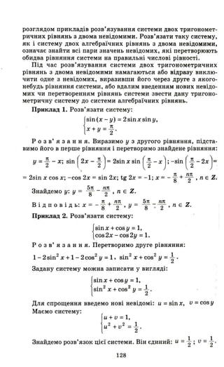 розглядом прикладів розв'язування системи двох тригономет­
ричних рівнянь з двома невідомими. Розв'язати таку систему,
як і систему двох алгебраїчних рівнянь з двома невідомими,
означає знайти всі пари значень невідомих, які перетворюють
обидва рівняння системи на правильні числові рівності.
Під час розв'язування системи двох тригонометричних
рівнянь з двома невідомими намагаються або відразу виклю­
чити одне з невідомих, виразивши його через друге з якого­
небудь рівняння системи, або вдалим введенням нових невідо­
мих чи перетворенням рівнянь системи звести дану тригоно­
метричну систему до системи алгебраїчних рівнянь.
Приклад 1. Розв'язати систему:
!
Sin(X - у) =2sinx siny,
_ 7t
Х+ У - 2'
Р о з в' я з анн я. Виразимо у з другого рівняння, підста­
вимо його в перше рівняння і перетворимо знайдене рівняння:
у =~ -х; sin ( ~X - ~ ) =2sin Х sin ( ~ - Х): - sin ( ~ - 2х)=
= 2sin Х cos Х; -cos 2х = sin 2х; tg 2х = -1; Х = - ~ + ~п , n Е Z.
u 5п nп
Знаидемо у: у = 8 - 2' n Е Z.
В . . 7t + nп 5п nп Z
1 Д П О ВІД ь: Х = -"8 2' у = 8 -: 2 ' n Е .
Приклад 2. Розв'язати систему:
{
sinX +cos у =1,
cos2x -cos2y =1.
Р о з в' я з анн я. Перетворимо друге рівняння:
1- 2sin2
Х + 1- 2cos2
У =1, sin2
Х + cos2
У = ; .
Задану систему можна записати у вигляді:
jSinx + cosy = 1,
sin2 Х + COS 2 У = 1-2 .
Для спрощення введемо нові невідомі: u =sin Х, v =cos у
Маємо систему:
Знайдемо розв'язок цієї системи. Він єдиний: u = ; ; v = ; .
128
 