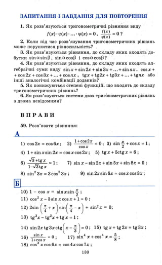ЗАПИТАННЯ І ЗАВДАННЯ ДЛЯ ПОВТОРЕННЯ
1. Як розв'язуються тригонометричні рівняння виду
((Х) • <р(Х) ..... jI(X) =о, ~~:~ =о ?
2. Коли під час розв'язування тригонометричних рівнянь
може порушитися рівносильність? .
3. Як розв ' язуються рівняння, до складу яких входять до­
бутки sin asin ~, sin acos~ і cosacos~?
4. Як розв'язуються рівняння, до складу яких входять ал -
гебраїчні суми виду sin Х + sin 2х + sin 3х + ... + sin nх, cos х +
+ cos 2х + cos 3х + ... + cos nх, tgx + tg2x + tg3x + ... + tgnx або
інші аналогічні комбінації доданків?
5. Як понижуються степені функцій, що входять до складу
тригонометричних рівнянь?
6. Як розв'язуються системи двох тригонометричних рівнянь
з двома невідомими?
ВПРАВИ
59. Розв'язати рівняння:
1) 2 6 2) l+cos2x =0' 3) sl·.... ~ +cosx=l·cos х = cos х; cos х ' J1 2 '
4) 1 + sin х sin 2х = cos х cos 2х; 5) tg х + 5ctg х = 6 ;
6) гз+tg х = 1 ; 7) sin х - siI1 2х + sin 5х + siI18x =О ;
l-Гзtg х
8) sin2
3х = зсоs2
3х; 9) sin2xsin6x = cosxcos3x;
~~-----------------
1о) 1 - cos х = sin х sin ..!. .
2 '
11) cos 2 Х - 3 sin х cos х + 1 =О ;
12) 2sin ( ~ + х) sin( ~ - х) + sin2
х = О;
13) tg3
x - tg2
x + tg х =1 ;
14) Sі~2хtgзхсtg(х- ~ ) =O; 15) tgx+tg2x=tg3x;
16) Sln х = О • 17) sin4 Х + cos4 Х = 1. .
l+cosx ' 8 '
18) cos3
xcos6x = cos4xcos7x;
130
 