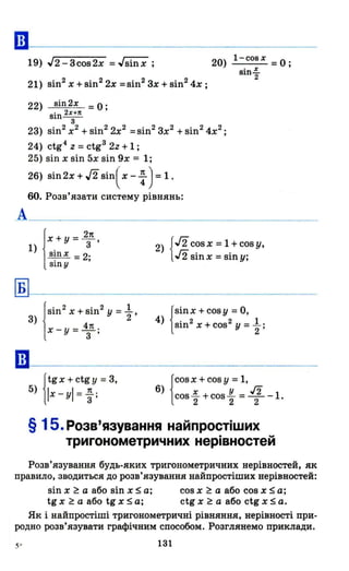 ••
19) J2 - 3cos2x = Jsinx ;
21) sin2х + sin22х =sin23х + sin24х ;
22) sin2x =О;
sin 2х+п
3
20) l-cosx =О;
sin-=-2
23) sin2х2
+ sin22х2
=sin2зх2
+ sin24х2
;
24) ctg4 z = ctg3 2z + 1 ;
25) sin х sin 5х sin 9х = 1;
26) sin 2х + J2Sin( х - ~ ) = 1 .
60. Розв'язати систему рівнянь:
А___________________________________
Б
••
І
Х + у = 2
з7t ,
1) .
sшх = 2'. ,
sшу
3) !Sin
2
x+sin
2
у = ~,
х _ у = 4п .
З •
Jtg х + ctg У = 3,
5) llx-уІ = ~ ;
2) {J2cos х = 1 + cos у,
J2sinx = siny;
{
Sinx + cosy = О,
4) sin2 х + COS2 У = ~ ;
Jcos х + cos у = 1,
6) 1cos ~ + cos ~ = .І[ -1.
§ 15. Розв'язування найпростіших
тригонометричних нерівностей
Розв'язування будь.яких тригонометричних нерівностей, як
правило, зводиться до розв'язування найпростіших нерівностей:
sin х ~ а або sin х ~ а;
tg х ~ а або tg х ~ а;
cosx ~ а або cosx~a;
ctg х ~ а або ctg х ~ а.
Як і найпростіші тригонометричні рівняння, нерівності при·
родно розв'язувати графічним способом. Розглянемо приклади.
ІЗІ
 