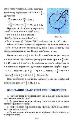 суперечить умові Itl ~ 1. Потім розв'язує-
• u l ' 1мо систему неРlВностеи - < sш х < 2 .
Дістанемо:
~ + 2k1t < Х < ~ + 2k7t і
6 2
- ~ + 2k1t < Х < ~ + 2k1t, де k Е Z.
Приклад 5. Розв'язати нерівність
4 sin 2 х - 3 sin х cos х + 3 cos2 Х > 2 .
Р о з в' я з анн я. Маємо
4sin2 х - 3 sin х cos х +3 cos2
Х >
Мал. 79
> 2(sin2
х +cos2
х). Звідси 2 sin2
х - 3sin х cosx + cos2
х> О .
Обидві частини останньої нерівності не можна ділити на
cos2
х, оскільки при значеннях х, які є її розв'язками, cos х
може дорівнювати нулю. Її слід розв'язувати так.
Очевидно, що х = ~ + k1t, k Е Z, Є розв'язками розглядува­
ної нерівності. Щоб знайти решту розв'язків при х * ~ +k1t,
k Е Z, COSX * '0 і cos2
Х> О, поділимо на cos2
х обидві части­
ни останньої нерівності. Дістанемо нерівність 2tg2
x - 3tg х +
+1> О. Звідси: tg х < ~ і tg х> 1. Отже, - ~ +k1t < Х <
< arctg t+ k1t і ~ + k1t < Х < ~ + k1t, k Е Z.
Крім знайдених розв'язків, нерівність має ще знайде~ий
вище розв'язок х = ~ + k7t, k Е Z.
ЗАПИТАННЯ І ЗАВДАННЯ ДЛЯ ПОВТОРЕННЯ
1. Як розв'язати нерівності виду sin х ~ а, sin х ~ а за допо­
могою одиничного кола?
2. Як розв'язати нерівності виду cos х ~ а, cos х ~ а за допо­
могою одиничного кола?
3. Як розв'язати нерівності виду tg х ~ а, tg х ~ а за допомо­
гою одиничного кола?
4. Як розв'язуються окремі види нерівностей, відмінних від
найпростіших?
135
 