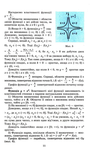 Нагадаємо властивості функції
k
у = х'
1) Областю визначення і областю
зміни функції є всі дійсні числа, за
винятком нуля, бо X:F- О і y:F- О.
2) Якщо k > О, функція У = ~ спа-
Х
дає на множинах (-оо; О) і (О; +00).
Доведемо, наприклад, якщо k > О і
Х Е (-оо; О), то функція спадає.
Спр~ді, нехай Х2 > Xl' де Xl Е (-оо;
О), Х2 Е (-оо; О). Тоді {(Х2) - ((Xl) =
х
Мал. 5
k k k(x.-x2 )
= - - - = < О, бо Х • Х > О як добуток двох
Х2 Х. Х.Х2 1 2
від'ємних чисел; k> О, Xl - Х2 < О за умовою вибору k, Xl і Х2•
Тому {(Х2) < {(Xl)' Так само доводимо, якщо k > О і Х Е (О; +00),
функція спадає, а коли k < О - зростає, якщо Х Е (-оо; О) і
Х Е (О; +00).
Д . ' U k О koBeДlTЬ самостlИНО, що коли < ,то у = - зростає при
Х Е (-оо; О) і Х Е (О; +00). Х
3) Функція У = ~ непарна. Справді, областю визначення її є
Х k k
множина, симетрична відносно точки О, і {(-х) = - = - = -((х).
-Х Х
Графік функції у = .!. симетричний відносно початку коор­Х
динат.
Функція у = х2
• Властивості цієї функції випливають із
властивостей степеня з парним натуральним показником.
1) Областю визначення функції є множина всіх дійсних
чисел, тобто Х Е R. Областю її зміни є множина невід'ємних
чисел, тобто у Е [О; +00).
2) На множині (-оо; О] функція спадає, а на [О; +00) - зростає.
Доведемо, якщо Х Е (-оо; О], то функція спадає. Нехай Х2 >
> Хр де Xl Е (-оо; О], Х2 Е (-оо; О]. Тоді {(Х2) - {(Xl) = X~ - X~ =
=(Х2 - Xl) х (Х2 + Xl) < О, бо Х2 - ХІ > О за умовою, Х2 + ХІ < О
як сума двох чисел, з яких одне від'ємне, а друге недодатне.
Тому {(Х2) < ((Xl)'
Доведіть самостійно: якщо Х Е [О; +00), то функція У = х2
зростає.
3) Функція парна, оскільки область її визначення - мно­
жина, симетрична відносно О, і {(-х) = (-х)2 = х2
= {(х).
Графік функції парабола, симетрична відносно осі Оу
(мал. б).
11
 