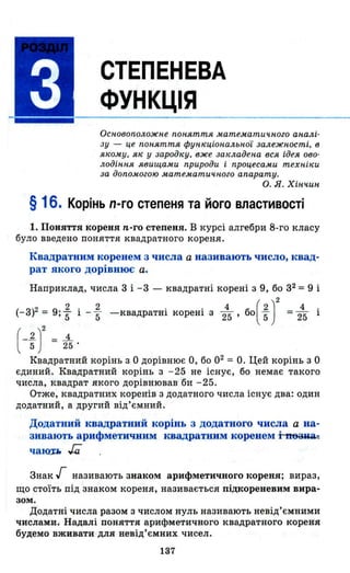 СТЕПЕНЕВА
ФУНКЦІЯ
Основоположне nон.яття математичного ан.алі­
зу - це поняття функціональної залежності, в
якому, як у зародку, вже закладена вся ідея ово­
лодіння явищами природи і процесами техніки
за доnо,могою математичного апарату.
О. Я. ХіНЧlLН
§ 16. Корінь n-го степеня та його властивості
1. Поняття кореня n-го степеня. В курсі алгебри 8-го класу
було введено поняття квадратного кореня.
Квадратним коренем з числа а називають число, квад­
рат якого дорівнює а.
Наприклад, числа 3 і -3 - квадратні корені з 9, бо з2 =9 і
(-з)2 = 9;~ і - ~ -квадратні корені з 2~' БО( ~)2 = 2~ і
(-іJ= 2-
Квадратний корінь з О дорівнює О, бо 02 =0_ Цей корінь з О
єдиний. Квадратний корінь з - 25 не існує, бо немає такого
числа, квадрат якого дорівнював 'би -25.
Отже, квадратних коренів з додатного числа існує два: один
додатний, а другий від'ємниЙ.
Додатний квадратний корінь з додатного числа а на­
зивають арифметичним квадратним коренем i-n63иa.::
чаlQ1:.l, .;;;
Знак';- називають знаком арифметичного кореня; вираз,
що стоїть під знаком кореня, називається підкореневим вира­
зом.
Додатні числа разом з числом нуль називають невід'ємними
"Числами. Надалі поняття арифметичного квадратного кореня
будемо вживати для невід'ємних чисел .
137
 