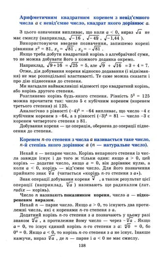 Арифметичним квадратним коренем з невід'ємного
числа а є невід'ємне число, квадрат якого дорівнює а.
З цього означення випливає, що коли а < О, вираз га не
має смислу (наприклад, J-16 , J- 49 , J - l,44 ).
Використовуючи введене позначення, запишемо корені
рівняння х2
= 81, ХІ = J8ї , Х2 = - J8ї .
Якщо треба добути квадратний корінь з алгебраїчної суми,
то не можна добувати його з кожного доданка окремо.
Наприклад, J9 +16 = J25 = 5, але 19 + J16 = 3 + 4 = 7.
Отже, дія добування кореня відносно додавання (і відніман­
ня) не має розподільної властивості. Те саме можна сказати і
про дію піднесення до степеня.
Ми нагадали найважливіші відомості про квадратний корінь,
або корінь другого степеня.
Розглянемо корінь будь-якого степеня. Рівність 53 = 125
можна прочитати так: число 5 є кубічним коренем (коренем
третього степеня) зі 125.
Аналогічно з рівності (- 4)3 = -64 випливає, що число -4 є
кубічним коренем з -64, а з рівності (- 3)4 = 81 - число -3 є
коренем четвертого степеня з 81.
Добування кореня - це операція, обернена до операції підне­
сення до степеня.
Коренем n-го степеня з числа а називається таке число,
n-й степінь якого дорівmoє а (n - натуральне число).
Нехай n - непарне число. Корінь непарного степеня із чис-
ла завжди існує і до того ж тільки один: якщо а > Q, цей
корінь - додатне число, якщо а = О, він дорівнює нулю, а
коли а < О, корінь - від'ємне число. Для його позначення
прийнято знак 'га (читається _корінь n-го степеня з а»).
Знак операції добування кореня r, а також результат цієї
операції (наприклад, va) називають ще радикалом (лат.
radix - корінь).
Число n називають показником кореня, число а - підко­
реневим виразом.
Нехай n - парне число. Якщо а > О, то існують два проти­
лежні числа, які є коренями n-го степеня з а.
Додатний корінь n-го степеня з а позначають у цьому разі
знаком 'га, а протилежне йому число - через - 'га . Якщо
а = О, то існує єдиний корінь n-го степеня з а: rJO = О, бо
ОП = О. Якщо а < О, то корінь n-го степеня з а не існує. Інакше
кажучи, вираз 'га , де n - парне і а < О не має смислу.
138
 