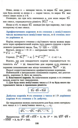 Отже, якщо n - непарне число, то вираз 'га має смисл
при будь-якому а; якщо n - парне число, то вираз 'га має
смисл лише коли а ~ О.
Очевидно, що при всіх значеннях а, для яких вираз 'га
має смисл, справджується рівність ('1af = а.
Якщо a~O, то вираз 'га завжди (як при парному, так і при
непарному n) має смисл.
Арифметичним коренем n-го степеня 3 невід'ємного
числа називається невід'ємне число, n-й степінь яко­
го дорівнює а.
Корінь непарного степеня з від'ємного числа можна вира­
зити через арифметичний корінь того самого степеня з проти-
лежного (додатного) числа. Так, 3.J_ 125 = - 3.J125.
Взагалі, якщо а < О і k - натуральне число, то
2k-Гa = _ 2k-Гa .
Справді, (2k-rafk-1= а; (- 2k-r-afk-1= -(-а) = а.
Відомо, що для квадратного кореня справджується то­
тожність J;2 = а. Аналогічно для кореня n-го степеня з
парними показниками має місце тотожність 2~ = а.
Надалі користуватимемося арифметичними коренями.
Найменший з натуральних показників кореня, які розгля­
дають, дорівнює 2, його не пишуть.
2. Властивості коренів. За означенням кореня n-го степеня
можна довести такі твердження.
1) Для будь-яких невід'ємних чисел а і Ь та будь-якого на­
турального числа n правильна рівність:
~·rГь=~ І . (1)
Добуток коренів n -го степеня 3 чисел а і Ь дорівнює
кореню n-го степеня з Їх добутку.
Це твердження можна узагальнити для будь-яких натураль­
них чисел n і r і невід'ємних чисел ар ... ar:
~·... ·{i;=~al·..··ar І .
Наприклад: 1/2.v8 =vi6 = 2, бо 24 = 16; т· W =
=~243 =3, бо з5 = 243.
139
 
