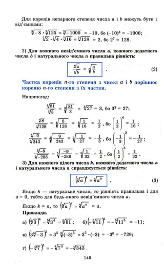 Для коренів непарного степеня числа а і Ь можуть бути і
від'ємними:
з,/- 8 •з,/125 =з,/- 1000 = - 10, бо (-10)3 = - 1000;
v2 .vi .ifї6 = ;/128 = 2, бо 27 = 128.
2) Для кожного невід'ємного числа а, КОЖІЮГО додатного
числа Ь і натурального числа n правильна рівність:
Jь ={-f (2)
Частка lюренів n-го степеня 3 чисел а Ь дорівнює
кореню n-го степеня 3 Їх частки .
Наприклад:
v8ї = V81 = m = 3, бо з3 = 27;
=іЗ 3
іВ _ V8 - V1 = 1. бо (l)4 =-.L .
V128 - 128 - 16 2 ' 2 16 '
t::з = V-2:З = V-i7 = - ~ • б+~)' =- 2'7;
~ - ~-;:8 = ~і2 = ~ • бо ( ~)' = і2 .
3) Для кожного цілого числа k, КОЖНОГО додатног.о числа а
і натурального числа n справджується рівність:
(3)
Якщо k - натуральне число, то рівність правильна і для
а = О, тобто для будь-якого невід'ємного числа а.
Якщо k = n, то (Га) =~ = а.
ПРJfltJIади.
В) (3~- 3 j = з5 V(-з)5 =з5 ·(- 3) = - з6 = - 729;
г) (- tf7f =- v73 =- V343 .
140
 