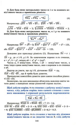 4) Для будь-яких натуральних чисел т і n та кожного не­
від'ємного числа а правильна рівність:
І ~=~ =т~ І ' (4)
Наприклад: Jw =2·rs =W; т- =3'16 =116 ;
JJї6 =2·Ш =~ = 2; VJ1024 =5'~1024 =19'1024 = 2.
5) Для будь-яких натуральних чисел т, пір та кожного
невід'ємного числа а правильна рівність:
II~aIllP =~alll (5)
Наприклад: v92 =J9=3; {і56 =V(52
)6 =V512
= 53= 125,
або V25 6
=V(25 3
) 2 =J253 =J25 2
·25 = 125.
Доведемо для прикладу рівність (1). Позначимо 'га = х і
іЬ =у, де х ~ О, У ~ О. За означенням кореня n-го степеня,
а :::; хn
, Ь = уn, звідси аЬ = хn
уn = (ху)n.
Числа а, Ь невід'ємні . Отже, і аЬ - невід'ємне число, а
тому існує єдине невід'ємне число, яке є коренем n-го степеня
з аЬ.
Беручи до уваги, що ху ~ О, дістанемо 'ГаЬ :::; ху,
~ =va.іЬ , що й треба було довести.
Пропонуємо самостійно довести цим самим способом рівнос­
ті (2)- (5).
Зазначимо, що для виконання обчислень важливо вміти ч и­
тати деякі з наведених вище рівностей справа наліво.
Щоб добути корінь n-го степеня з добутку невід'ємних
чисел, слід добути корінь того самого степеня 3 кож­
ного множника і отримані результати перемножити:
І ~=~.~ І ·
Наприклад: V343· 8 =V343 •v8 =7·2 :::; 14;
V16· 81 = tf16.vв1 = 2·3 = 6; V32 •243 = ffi .V243 = 2·3 :::;
= 6; sj32' 0,00001 =v32 .sjO,OOOO1 = 2·0,1 = 0,2.
Щоб добути корінь n-го степеня 3 частки від ділення
невід'ємного числа а на додатне число Ь, слід добути
141
 