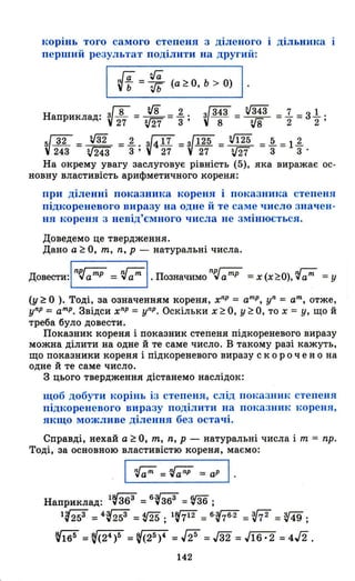 корінь того самого степеня з діленого дільника
перший результат подіЛИТJI на другий :
Іа ?га
vt = ifb (а ~ О, Ь > О)
Наприклад: ~ 8 = if8 = 1.. ~ 343 = V343 = 1- = з1.. .
27 зJ27 3' 8 з,гв 2 2 '
V32 = ~ =1.. ~417 =~125 = V125 =.Q.=11.
243 V243 3 ' 27 27 v27 3 3 .
На окрему увагу заслуговує рівність (5), яка виражає ос-
новну властивість арифметичного кореня:
ПРJl діленні ПОltазника кореня і показника степеня
підкореневого виразу на одне й те саме число значен­
ня кореня з невід'ємного числа не змінюється.
Доведемо це твердження.
Дано а ~ О, т, n, р - натуральні числа.
довести:ln~ =~І .позначимоn~аmр =x(x~O),~ =у
(у ~ О ). Тоді, за означенням кореня, х
nр
= а
mр
, уn = ат, отже,
уПР = а тр
• Звідси хnр
= уПР. Оскільки Х ~ О, У ~ О, то х = у, що й
треба було довести.
Показник кореня і показник степеня підкореневого виразу
можна ділити на одне й те саме число. В такому разі кажуть,
що показники кореня і підкореневого виразу с кор О чен о на
одне й те саме число.
З цього твердження дістанемо наслідок:
щоб добути корінь із степеня, слід пон:аЗНИІt степеня
підкореневого виразу поділити на показник кореня,
якщо можливе ділення без остачі.
Справді, нехай а ~ О, т, n, р - натуральні числа і т = пр.
Тоді, за основною властивістю кореня, маємо:
I ~=~=ap l ·
Наприклад: 1~36З =60~36З = ~ ;
1~25З = 40~25З = v25 ; l@ = 60fi6.2 = @" = V49;
(ї65 = ~(24 )5 = ~(25)4 =.fi! = J32 = J16· 2 = 4/2 .
142
 