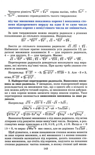 Читаючи рівність n~amp = ~aт справа наліво, тобто ~am =
nрг-;ц; .уа'"'' , виявимо справедлиВІСТЬ такого твердження:
під час множення показника кореня і показника сте­
пеня підкореневого виразу на одне й те саме число
значення кореня з невід'ємного числа не змінюється.
За цим твердженням можна зводити радикали з різними
показниками до спільного показника. Наприклад:
?J52 =3~ =f{54; J2 =3'(23 =v8 .
Звести до спільного показника радикали: Л' v2 і t!2.
Найменше спільне кратне показників усіх радикалів 12; до­
даткові множники показників: 6 - для першого радикала,
4 - для другого, 3 - для третього. Маємо:
J2 =1'{26 =1~ ; v2 =1'(24 =1т; t!2 =1'(23 =1'V8 .
Перетворення радикалів доводиться виконувати над вира­
зами, які містять від'ємні числа. При цьому треба уважно сте­
жити за знаками.
Наприклад: ~ = -3; ~(-27)2 =~729 = 3. Але -3:1= 3,
отже,~-27 :I=~(-27)2.
З. Найпростіші перетворення радикалів. Винесення множ­
ника за знак радикала. У випадках, коли підкореневий вираз
розкладається на множники так, що з одного або з кількох із
них можна добути точний корінь, ці множники після добуван­
ня з них кореня можна записати перед знаком кореня. Таке
перетворення називається винесенням множника за знак ра­
дикала.
Наприклад: J75 = J25"-:з =J25 ./3 =5/3 ;
J98a 3
b =J49.2.a 2
.ab =7aJ2ab;
V375x7
y 2 =V125.Зхб
ху2 =~125хб ·V3xy2 =5x2V 3xy2 .
Виносячи буквені множники з-під знака радикала, під всіма
літерами слід розуміти лише невід'ємні числа. Зокрема, в роз ­
глянутих вище прикладах а ~ О, Ь ~ О, У ~ О, х ~ О. Якщо а < О
і Ь < О, то вираз J98a 3
b має смисл, але не дорівнює 7aJ2ab .
Щоб дізнатися, з яким показником степеня можна винести
за знак кореня множник, а які множники і з якими показни­
ками степенів залишаться під коренем, досить показник сте­
пеня множника, що стоїть під коренем,. поділити на показник
степеня радикала: частка покаже, в якому степені цей множ-
143
 