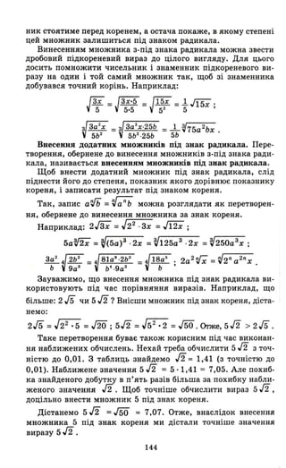 ник стоятиме перед коренем, а остача покаже, в якому степені
цей множник залишиться під знаком радикала.
Винесенням множника з-під знака радикала можна звести
дробовий підкореневий вираз до цілого вигляду. Для цього
досить помножити чисельник і знаменник підкореневого ви ­
разу на один і той самий множник так, щоб зі знаменника
добувався точний корінь. Наприклад:
JЗХ = JЗХ'5 = J15X = 1..J15x .
5 5·5 52 5 '
VЗа2
х = з/За2
Х.25Ь = _1_~75a2bx .
5Ь2
V 5Ь2
·25Ь 5Ь
Внесення додатних множників під знак радикала. Пере­
творення, обернене до винесення множників з-під знака ради­
кала, називається внесенням множників під знак радикала.
Щоб внести додатний множник під знак радикала, слід
піднести його до степеня, показник якого дорівнює показнику
кореня, і записати результат під знаком кореня.
Так, запис а'Гь =~anb можна розглядати як перетворен­
ня, обернене до винесення множника за знак кореня.
Наприклад: 2Jзх =J2
2
. Зх =J12X ;
5aV2x = ~(5а)З ·2х = ~125аЗ ·2х = ~250аЗх ;
За2
~2b3 =4 81а8
·2Ь3
=~18аб ; 2а2 'Гх =~2na2nx.
Ь 9а
3
Ь
4
·9а
З
Ь
Зауважимо, що внесення множника під знак радикала ви­
користовують під час порівняння виразів. Наприклад, що
більше: 2/5 чи 5/2 ? Внісши множник під знак кореня, діста­
немо:
2/5 =.[22:5 = ло ;5/2 = J52:2 = J50. Orже, 5/2 > 2 JБ.
Таке перетворення буває також корисним під час виконан­
ня наближених обчислень. Нехай треба обчислити 5/2 з точ­
ністю до 0,01. З таблиць знайдемо /2:::: 1,41 (з точністю до
0,01). Наближене значення 5/2 = 5·1,41 = 7,05. Але похиб­
ка знайденого добутку в п'ять разів більша за похибку набли­
женого значення /2. Щоб точніше обчислити вираз 5 J2 ,
доцільно внести множник 5 під знак кореня.
Дістанемо 5/2 =J50 :::: 7,07. Отже, внаслідок внесення
множника 5 під знак кореня ми дістали точніше значення
виразу 5/2.
144
 