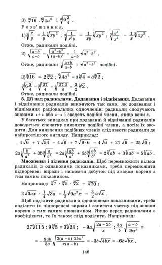 3) vї6 ,~4аб і ~6~ .
р о з в' я з анн я.
l)ЗГх =1...Vxy 2 ; ~ 1
Vy У х2 у
_1_Vxy 2 • Vу2 =
ху , х 2
Отже, радикали подібні.
2) Jа+Ь = Ja2-Ь~) =_I_ Ja2_ b2
а -Ь (а - Ь) - а -Ь
Отже, радикали J~~~ і Ja2
_b
2
подібні.
3)Vї6 = 2V2; V4а б
= абf4 =aV2;
V6 З =V27 = V27·2 = 1.~4 4 8 2 .
Отже, радикали подібні.
l...Vxy 2 •
х
5. Дії над радикалами. Додавання і віднімання. Додавання
і віднімання радикалів виконують так само, як додавання і
віднімання раціональних одночленів: радикали сполучають
знаками ~ +» або . - » і зводять подібні члени, якщо вони є.
у багатьох випадках при додаванні й відніманні радикалів
доводиться спочатку виявляти подібні члени, а потім їх зво­
дити. Для виявлення подібних членів слід звести радикали до
найпростішого вигляду. Наприклад:
4 J6 + 7 J54 = 4 г6 + 7 J9-6 = 4 J6 + 21 J6 = 25 J6 ;
2аV:2+ зьV:2= 2аV~~ + зьV~~ = 2'rab + 3'rab = 5'rab .
Множення і ділення радикалів. Щоб перемножити кілька
радикалів з однаковими показниками, треба перемножити
підкореневі вирази і написати добуток під знаком кореня з
тим самим показником.
Наприклад: з.ff . v5 . vi = т;
2JЗах .1...JЗa =l..J9a2
x = l.aГx
. 4 2 2 '
Щоб поділити радикали з однаковими показниками, треба
поділити їх підкореневі вирази і записати частку під знаком
кореня з тим самим показником. Якщо перед радикалами є
коефіцієнти, то їх також слід поділити. Наприклад:
27V115 :9~ =ЗV23; _9aJ2a - 2Ь :~Ja-b =
х Ь 2ьх
2
= _ 9аЬ J2(а - Ь) · 2Ьх
2
= -зьJ4Ьх = -6ЬГьХ .
За х(а-Ь)
146
 