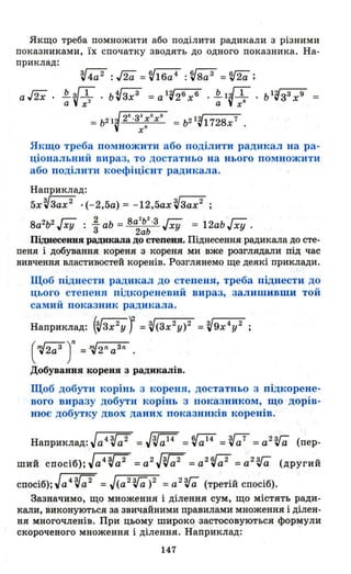 Якщо треба помножити або поділити радикали з різними
показниками, їх спочатку зводять до одного показника. На­
приклад:
Якщо треба помножити або поділити радикал на ра­
ціональний вираз, то достатньо на нього помножити
або поділити коефіцієнт радикала.
Наприклад:
5хVЗах 2
• (-2,5а) = -12,5ах VЗах2
;
2 22
8а2Ь2 Jxy : - аЬ = 8а Ь ·3 ГХУ = 12аЬ!ху .
3 2аЬ
Піднесеини радикала до степени. Піднесення радикала до сте-
пеня і добування кореня з кореня ми вже розглядали під час
вивчення властивостей коренів. Розглянемо ще деякі приклади.
Щоб піднести радикал до степеня, треба піднести до
цього степенл підкореневий вираз, залишивши той
самий показник радикала.
Наприклад: (~) = V(зх2у)2 = V9x4
y 2 ;
( ~2a3 )n =~2n аЗn .
Добування кореня з радикалів.
Щоб добути корінь з кореня, достатньо з підкорене­
вого виразу добути корінь з показником, що дорів­
нює добутку двох даних показників коренів.
Наприклад: Jачr;;2 =JVa14
=Va14
=Va7
=a2
Vёi (пер­
ший СПОСіб);Jа4~ =a2
JVa2
=a2
Va 2
=a2
Vёi (другий
СПОСіб);Jа4 Vа2 =J(a2 Vёi)2 =a2
V;; (третій спосіб).
Зазначимо, що множення і ділення сум, що містять ради­
кали, виконуються за звичайними правилами множення і ділен­
ня многочленів. При цьому широко застосовуються формули
скороченого множення і ділення. Наприклад:
147
 