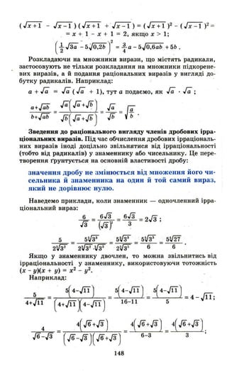 (Гх+ї - Гx::r) (Гх+ї +.Гx::r) = ( Гх+ї)2 - ( JX::l )2=
. = х + 1 - х + 1 = 2; якщо х > 1;
(~ ла ~ 5JO,2b У = : а - 5JO,6ab + 5Ь .
Розкладаючи на множники вирази, що містять радикали,
застосовують не тільки розкладання на множники підкорене­
вих виразів, а й подання раціональних виразів у вигляді до­
бутку радикалів. Наприклад: .
а + га = га (га + 1), тут а подаємо, як га .га ;
а+ГаЬ = га(га+-%)= га = г;-
ь+ГаЬ Jb(га+Jb) Jb уь·
Зведення до раціонального вигляду членів дробових ірра­
ціональних виразів. Під час обчислення дробових ірраціональ­
них виразів іноді доцільно звільнS,IТИСЯ від ірраціональності
(тобто від радикалів) у знаменнику або чисельнику. Це пере­
творення грунтується на основній властивості дробу:
значення дробу не змінюється від множення його чи­
сельника й знаменника на один й той самий вираз,
який не дорівнює нулю.
Наведемо приклади, коли знаменник - одночленний ірра­
ціональний вираз:
~ = 6/3 = 6/3 =2/3 ;
гз (Гзj ~
5 5VЗЗ 5VЗЗ 5VЗЗ мІ2'і
2VЗї = 2WГ·rJ3З =. 2r.J36 = - 6- = - 6- ·
Якщо У знаменнику двочлен, то можна .звільнитись від
ірраціональності у знаменнику, використовуючи тотожність
(х - у)(х + у) = х2 - у2.
Наприклад:
---=,.5=- = 5(4-Jil ) = 5(4-Щ
) = 14-Щ
) = 4_д.
4+Щ (4+ЩХ4-Щ ) 16- 11 5 '
-=-=-4-=- = 4(J6+JЗ) _4(J6+JЗ) _4(J6+JЗ) .
Jб-JЗ (Jб-д)( Jб+д ) - 6- 3 - 3 '
148
 