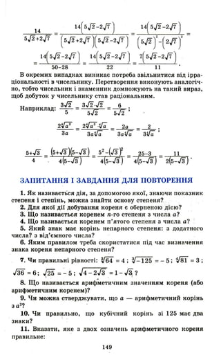 14 = 14(5/2-2./7) _ 14(5/2-2./7) =
5/2+2./7 (5/2+2./7)(5/2-2./7) - (5/2У-(2./7У
_ 115./2-2./7) _ 14(5./2-217) _ 7(5/2-217)
- 50-28 - 22 - 11
В окремих випадках вин'икає потреба звільнитися від ірра­
ціональності в чисельнику. Перетворення виконують аналогіч­
но, тобто чисельник і знаменник домножують на такий вираз,
щоб добуток у чисельнику став раціональним.
Наприклад: з/2 =з/2./2 .= _6_.
5 5/2 5/2 '
_2_V;;З_а3
_ _ 2V;;З·ifa =~ =_2_.
За Заifa ЗаVa ЗVa'
ЗАПИТАННЯ І ЗАВДАННЯ ДЛЯ ПОВТОРЕННЯ
1. Як називається дія, за допомогою якої, знаючи показник
степеня і степінь, можна знайти основу степеня?
2. Для якої дії добування кореня є оберненою дією?
3. Що називається коренем n-го степеня з числа а?
4. Що називається коренем п'ятого степеня з числа а? І
5. Який знак має корінь непарного степеня: з додатного
числа? з від'ємного числа?
6. Яким правилом треба скористатися під час визначення
знака кореня непарного степеня?
f/, t,Jи правильні pi~HOCTi: v64 =4; V-125 =- 5; v81 =3 ;
гз6 =6; J25 = :"' 5; J4-2Гз .=1-~?
8. Що називається арифметичним значенням кореня (або
арифметичним коренем)?
9. Чи можна стверджувати, що а - арифметичний корінь
з а2
?
10. Чи правильно, що кубічний корінь зі 125 має два
знаки? І .
11. Вказати, яке з двох означень арифметичного кореня
правильне:
149
 