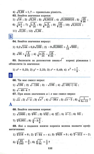 4) J2,89 =1,7 - прави~ьна рівність.
63. Знайти значення кореня: "
1) л6 ; 2) JO,16 ; 3) JO,0016 ; 4) J~O-",0-:-00~0"'--1-:-6 ; 5) J~~ ;
6) J2 1.7) J1 9 . 8) Jз 6 . 9) J25 . 10) JO 012і .
4 ' 16 ' 25 ' 16 ' , ,
11) J2,2'5 '; 12) Jl,96 .
Б
64. Знайти значення виразу:
1) 0,2 J144 +0,з.J169 ; 2) - 9 JO,0001 + 1~ J900 ;
3) J36+J9 '4) J2 14 _J16
25 ' 25 25'
65. Записати з8.-допо'могою знака Г корені рівняння і
обчислити їх значення:
••
А
1) х2 = 0,25; 2) у2 = 2,25; 3) Z2 = 0,49; 4) х2
=1 ~ .
66. Чи має смисл вираз:
1) М6;2) J-196 ;3) -J196 ;4) J(-49)'(-4);
5) J-49'4?
67. При яких значеннях а і х має смисл вираз: .
1) Га; 2) r-:a; 3) [;2; "4) J-36x ; 5) Jx-5 ; 6) J3x~12 ?
68. Знайти значення кореня:
1) JI000 ; 2) tГВ1 ; 3) т; 4) 'VI; 5) V-I; 6) ro ;
7) 'V0,001 ; 8) v-3 ~ .
69. Які з поданих нижче коренів можна назвати -ариф­
метичними:
1) 'V216 =6; 2) V-64 =-4;8) tf625 =5; 4) V-512 =-2;
5) V32 =1.. 6) V1 =l?
243 3 ' 64 2
152
 