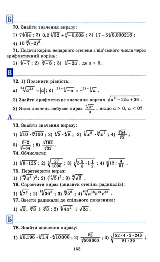 Б
70. Знайти значення виразу:
1) 7Ш; 2) 0,2 ru + ?J- 0,008 ; 3) 17 - 5?J0,000216 ;
4) 10 V(_2)3 .
71. Подати корінь непарного степеня з від'ємного числа через
ари"фметичний корінь:
А
Б
1) V-7;2) V-8;3) ~-2a,дea > 0.
72. 1) Пояснити рівність:
а) 2kJa2k = lаl; 6)" 2k +V_a = _2k + v-;; .
2) Знайти арифметичне значення кореня Ja 2
-12а + 36
3) Яких значень набуває вираз .~ , якщо а > О, а < О?
а
73. Знайти значення виразу :
1) m ·V100 ; 2) V2.Vg; 3) Vx8
·Vx7
; 4) W;
5)- г-2 . 6) V162
~-64. ' т·
74. Обчислити:
1) V8 ·125 ; 2) V1~~O ; 3) ~3 ~ ·1 ~ ; 4) V12 : 841 .
75. Перетворити вираз:
1} (1<>Ja 3 )3; 2) e~)2; 3) зю.
76. Спростити вираз (знизити степінь радикалів):
1) tfi2:2) lв,j362 ;3) ~;4)4<>JаlБЬ24с32.
77. Звести радикали "до спільного показника:
1) Га, v3 і rз; 2) V4a2
і ла .
78. Знайти значення виразу:
1) VO,196 ,Vl,4 'V10000; 2) rJ5 .3):> 52·4·2·243
~500000 ' 81·39
153
 