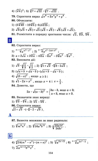 ••
А
Б
4) (V4)3; 5) ~7+т '~7-т.
79. Спростити вираз Jх 8 + 2х4У4 + У8
80. Обчислити:
1) (5ffl -10Vб)·О,5т;
2) Га(/5 + 16) + /5 (Га + 16) - 16(Га + /5).
81. Розмістити в порядку зростання числа: /2, VЗ, v6 .
82. Спростити вираз:
1) nІ + п.}а nІ2 - n2 ; 2) а - ~а а2 - 2аЬ+ Ь2 ;
3) а+2Га +зra -4ra -Va 2 -зVа 2
-Va3
•
83. Виконати дії:
1) JЗ. (-f.!f;2) ~1 + /2 • ~q - 2/2 ;
3) (Га+Ь + Jёi'=b).(Гa+b -~);
4) J(5 - а)2 , якщо а ~ 5 ;
5) J1- 2х + х2
, якщо х = 4 і х = ~ .
84. Довести, що
2а _ J(a _ з)2 = {за - 3, якщо а < 3;
а + 3, якщо а > 3.
85. Визначити знак виразу:
1) vз -Vi; 2) 5J5 -V'б.
86. Спростити вираз: ,
J2+J3 ·(-'V-2-J3).
87. Винести множник за знак радикала:
1) 'vm 8 n 2 • 2) V16a 3bll • 3) 5/ 32а2
Ь6
•
, , "243с7
4) ~24(m2 _n2)·(m+n)2 ; 5) п.)а2n + З ; 6) n+Va 2n2- 2
7) п.}аnХ + 2ьЗnzЗ .
154
 