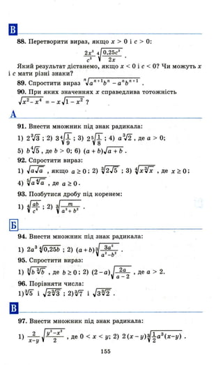 ••
88. Перетворити вираз, якщо х> О і с > О:
2х3
~ О,25сЗ
с 2
2х'
Який результат дістанемо, якщо х < О і с < О? Чи можуть х
і с мати різні знаки?
А
89. Спростити вираз nJa n +
1
bn _аn
ьn
+ 1
•
90. При яких значеннях х справедлива тотожність
JX
2
-x4
=-хЛ-х2
?
91. Внести множник під знак радикала:
1) 2 3
Гз ; "2) з1f; З) 2 б/f; 4) a
3
J2, де а > О;
5) b'V5, де Ь > О; 6) (а + b)J(ї+b.
92. Спростити вираз:
1) JaГa , якщо a~O; 2) V2/5; З) VxVX , де x~o;
4) БJа tГa : де а ~ О.
93. Позбутися дробу під коренем:
1) ·~ab . 2) з~
. с б ' V7+b2 .
~-------------------
94. Внести множник під знак радикала:
1) 2а3 VO,25b ; 2) (а + b)V ~a2 2 •
а -Ь
95. Спростити вираз:
1) Vb3Jb , де b~O; 2) (2-а)J 2а , де а > 2.
" . а-2
96. Порівняти числа:
1)W і J2з.Гз ; 2)W і Jз3J2 .
97. Внести множник під знак радикала:
1) х:у Jy
2;X
2
,де О < х < у; 2) 2(x-y)~~a3(x-y).
155
 