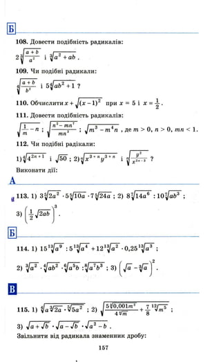 ~~-----------------
А
108. Довести подібність радикалів:
2 ~ аa~Ь і ~а2 +a~ .
109. Чи подібні радикали:
~ab~ b і 5'Vab2 +1?
110. Обчислитих + J'-(x---l-)2~ при Х = 5 і х = ~ .
111. Довести подібність радикалів:
~ Jn
2
- тn7 J 3 4
- - n ; . ; m - m n ,де m > О, n > О, mn < 1.
m тn ·
112. Чи подібні радікали:
I)V42ll+
1
і .[50; 2)~x3 + lly3 + n і Jх;n
2
_з ?
Виконати дії:
u 11з.l) 3~2a2 .5~10a .7~24a; 2) 8V14a6 :10Vab3
;
3) ( ~ J2ab )'
~~-----------------
••
2) ~a2 . ~ab2 .Va5
b :~a7ь3 ; 3) ( га -гау
115.1) VaV2a '~5a2 ; 2)
5 ~O,OOlт 2 7 12ГТ
_--:'-=::---_ +_ "т 5 .
4Vnї 8 '
3) Jа + гь .Jа - гь .Jа2 - Ь .
Звільнити від радикала знаменник дробу:
157
 